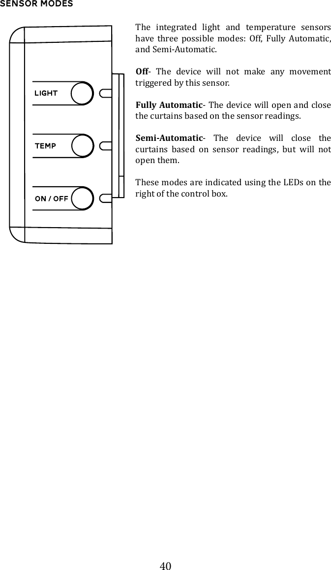 40Sensor ModesThe integrated light and temperature sensors have three possible modes: Off, Fully Automatic, and Semi-Automatic. Off- The device will not make any movement triggered by this sensor.Fully Automatic- The device will open and close the curtains based on the sensor readings.Semi-Automatic- The device will close the curtains based on sensor readings, but will not open them.These modes are indicated using the LEDs on the right of the control box. 
