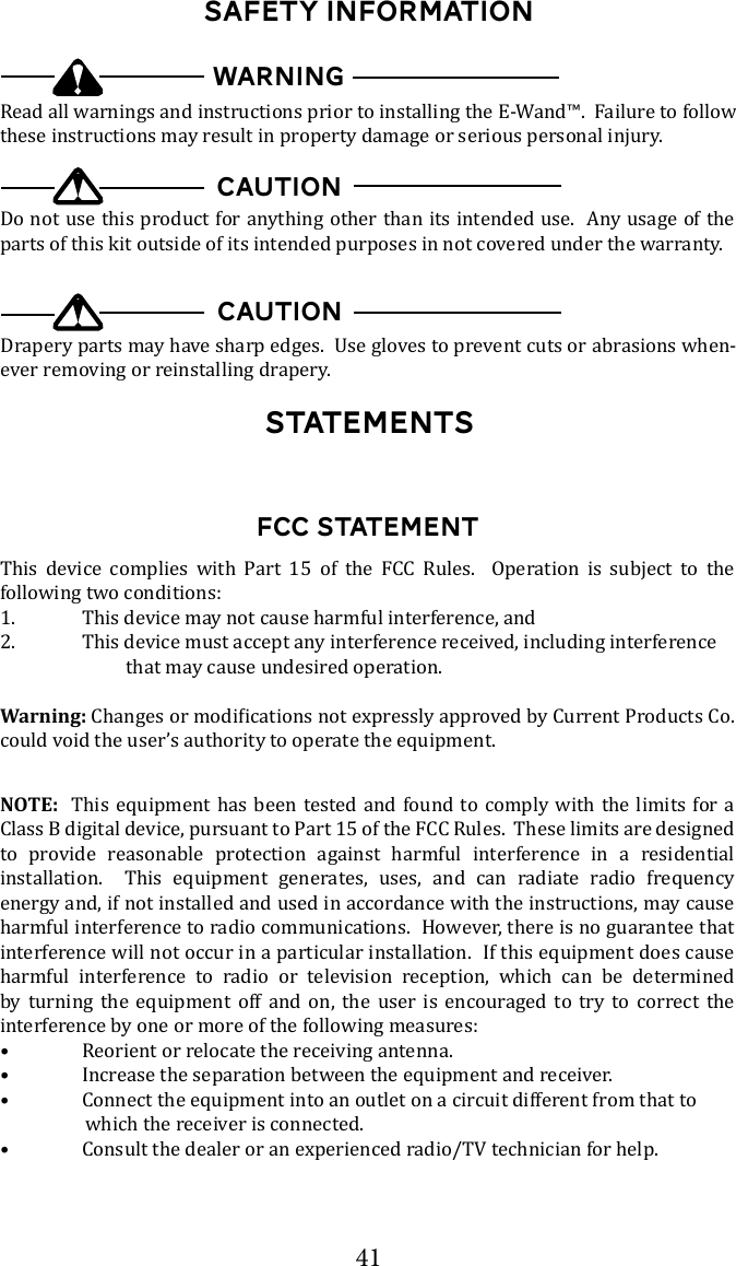 41StatementsSAFETY INFORMATIONRead all warnings and instructions prior to installing the E-Wand&trade;.  Failure to follow these instructions may result in property damage or serious personal injury.WARNINGDo not use this product for anything other than its intended use.  Any usage of the parts of this kit outside of its intended purposes in not covered under the warranty.CAUTION-ever removing or reinstalling drapery.CAUTIONFCC STATEMENTThis device complies with Part 15 of the FCC Rules.  Operation is subject to the following two conditions:1.  This device may not cause harmful interference, and2.  This device must accept any interference received, including interference                            that may cause undesired operation.Warning:could void the user&rsquo;s authority to operate the equipment.NOTE:  This equipment has been tested and found to comply with the limits for a Class B digital device, pursuant to Part 15 of the FCC Rules.  These limits are designed to provide reasonable protection against harmful interference in a residential installation.  This equipment generates, uses, and can radiate radio frequency energy and, if not installed and used in accordance with the instructions, may cause harmful interference to radio communications.  However, there is no guarantee that interference will not occur in a particular installation.  If this equipment does cause harmful interference to radio or television reception, which can be determined by turning the equipment off and on, the user is encouraged to try to correct the interference by one or more of the following measures:&bull;  Reorient or relocate the receiving antenna.&bull;  Increase the separation between the equipment and receiver.&bull;  Connect the equipment into an outlet on a circuit different from that to                    which the receiver is connected.&bull;  Consult the dealer or an experienced radio/TV technician for help.
