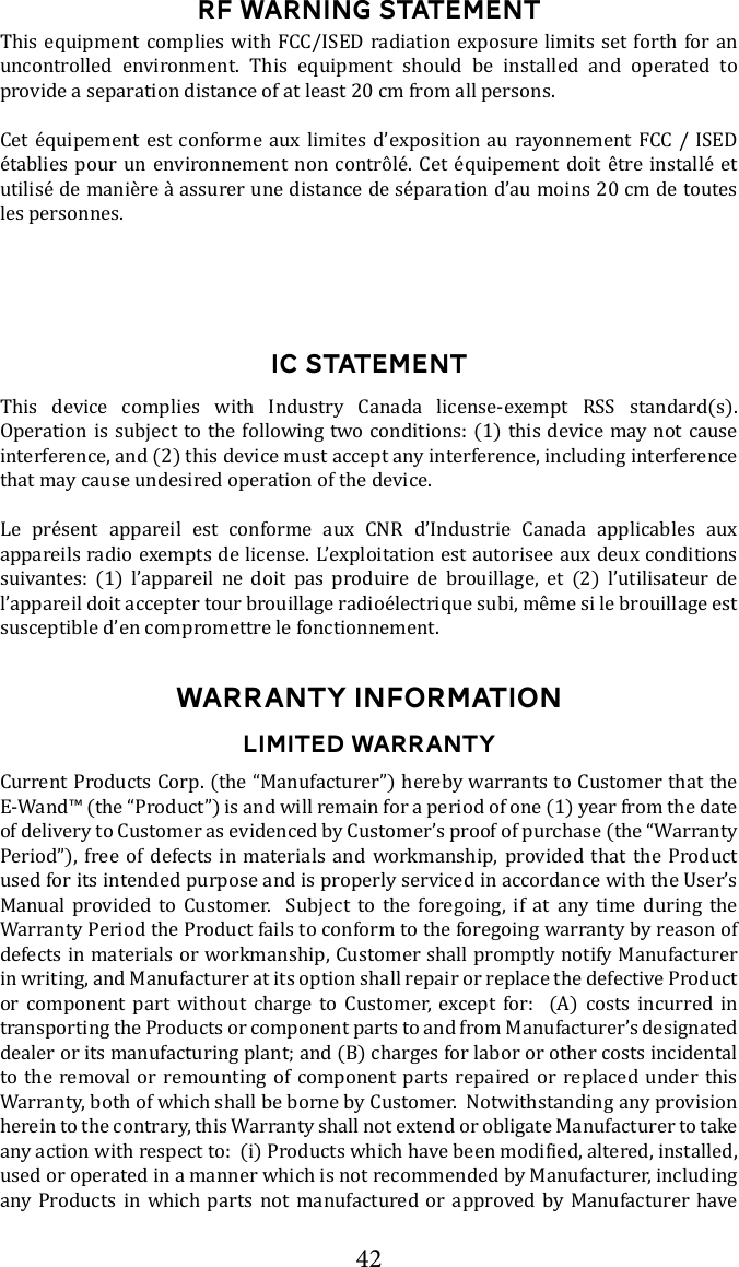 42RF WARNING STATEMENTThis equipment complies with FCC/ISED radiation exposure limits set forth for an uncontrolled environment. This equipment should be installed and operated to provide a separation distance of at least 20 cm from all persons.Cet &eacute;quipement est conforme aux limites d&rsquo;exposition au rayonnement FCC / ISED &eacute;tablies pour un environnement non contr&ocirc;l&eacute;. Cet &eacute;quipement doit &ecirc;tre install&eacute; et utilis&eacute; de mani&egrave;re &agrave; assurer une distance de s&eacute;paration d&rsquo;au moins 20 cm de toutes les personnes.IC STATEMENTThis device complies with Industry Canada license-exempt RSS standard(s). Operation is subject to the following two conditions: (1) this device may not cause interference, and (2) this device must accept any interference, including interference that may cause undesired operation of the device. Le pr&eacute;sent appareil est conforme aux CNR d&rsquo;Industrie Canada applicables aux appareils radio exempts de license. L&rsquo;exploitation est autorisee aux deux conditions suivantes: (1) l&rsquo;appareil ne doit pas produire de brouillage, et (2) l&rsquo;utilisateur de l&rsquo;appareil doit accepter tour brouillage radio&eacute;lectrique subi, m&ecirc;me si le brouillage est susceptible d&rsquo;en compromettre le fonctionnement. WARRANTY INFORMATIONLIMITED WARRANTYCurrent Products Corp. (the &ldquo;Manufacturer&rdquo;) hereby warrants to Customer that the E-Wand&trade; (the &ldquo;Product&rdquo;) is and will remain for a period of one (1) year from the date of delivery to Customer as evidenced by Customer&rsquo;s proof of purchase (the &ldquo;Warranty Period&rdquo;), free of defects in materials and workmanship, provided that the Product Manual provided to Customer.  Subject to the foregoing, if at any time during the Warranty Period the Product fails to conform to the foregoing warranty by reason of defects in materials or workmanship, Customer shall promptly notify Manufacturer in writing, and Manufacturer at its option shall repair or replace the defective Product or component part without charge to Customer, except for:  (A) costs incurred in transporting the Products or component parts to and from Manufacturer&rsquo;s designated dealer or its manufacturing plant; and (B) charges for labor or other costs incidental to the removal or remounting of component parts repaired or replaced under this Warranty, both of which shall be borne by Customer.  Notwithstanding any provision herein to the contrary, this Warranty shall not extend or obligate Manufacturer to take used or operated in a manner which is not recommended by Manufacturer, including any Products in which parts not manufactured or approved by Manufacturer have 