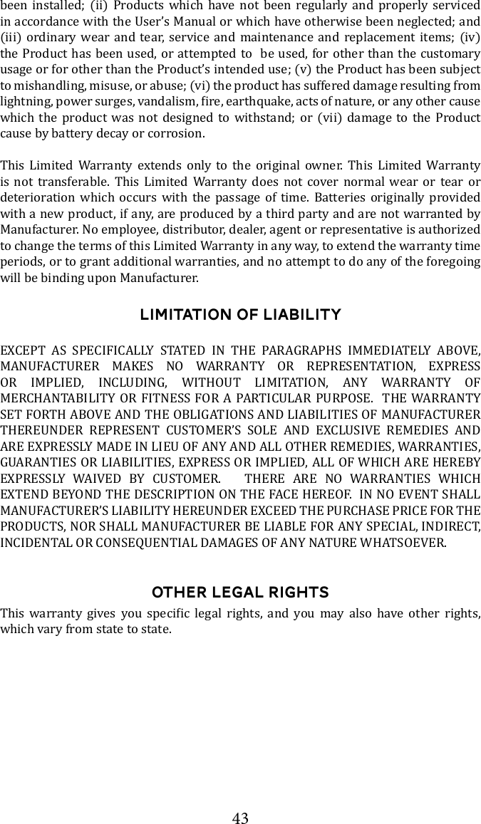 43LIMITATION OF LIABILITY                                          EXTEND BEYOND THE DESCRIPTION ON THE FACE HEREOF.  IN NO EVENT SHALL OTHER LEGAL RIGHTS             which vary from state to state.been installed; (ii) Products which have not been regularly and properly serviced (iii) ordinary wear and tear, service and maintenance and replacement items; (iv) the Product has been used, or attempted to  be used, for other than the customary usage or for other than the Product&rsquo;s intended use; (v) the Product has been subject to mishandling, misuse, or abuse; (vi) the product has suffered damage resulting from which the product was not designed to withstand; or (vii) damage to the Product cause by battery decay or corrosion.This Limited Warranty extends only to the original owner. This Limited Warranty is not transferable. This Limited Warranty does not cover normal wear or tear or deterioration which occurs with the passage of time. Batteries originally provided with a new product, if any, are produced by a third party and are not warranted by Manufacturer. No employee, distributor, dealer, agent or representative is authorized to change the terms of this Limited Warranty in any way, to extend the warranty time periods, or to grant additional warranties, and no attempt to do any of the foregoing will be binding upon Manufacturer.