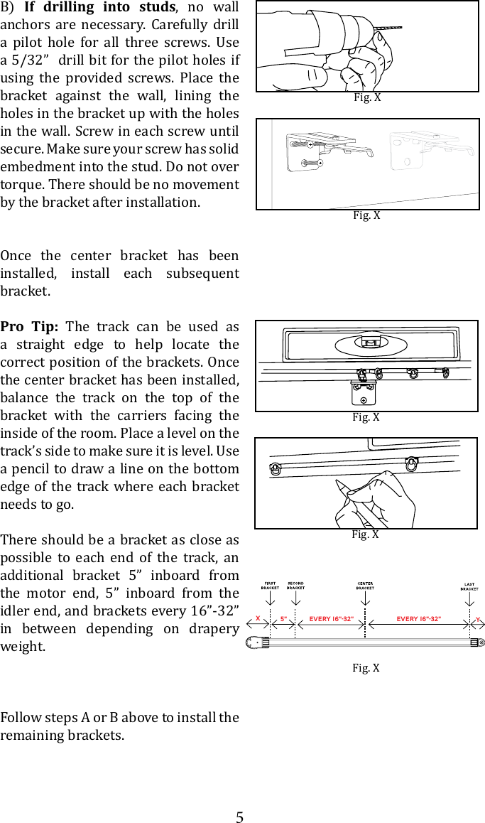 5B)  If drilling into studs, no wall anchors are necessary. Carefully drill        a 5/32&rdquo;  drill bit for the pilot holes if using the provided screws. Place the bracket against the wall, lining the holes in the bracket up with the holes in the wall. Screw in each screw until secure. Make sure your screw has solid embedment into the stud. Do not over torque. There should be no movement by the bracket after installation. Once the center bracket has been installed, install each subsequent bracket.Pro Tip: The track can be used as a straight edge to help locate the correct position of the brackets. Once the center bracket has been installed, balance the track on the top of the bracket with the carriers facing the inside of the room. Place a level on the a pencil to draw a line on the bottom edge of the track where each bracket needs to go.There should be a bracket as close as possible to each end of the track, an additional bracket 5&rdquo; inboard from the motor end, 5&rdquo; inboard from the idler end, and brackets every 16&rdquo;-32&rdquo;  in between depending on drapery weight. Follow steps A or B above to install the remaining brackets.Fig. XFig. XFig. XFig. XXy5&rdquo; Every 16&rdquo;-32&rdquo; Every 16&rdquo;-32&rdquo;Fig. X