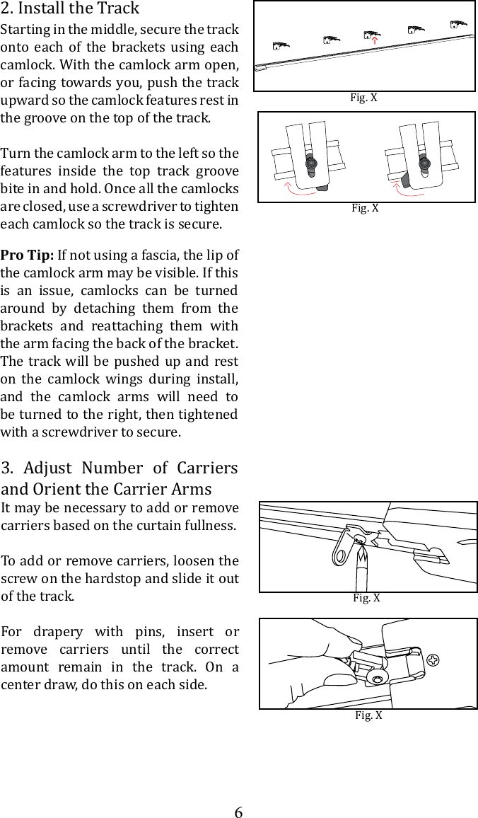 62. Install the TrackStarting in the middle, secure the track onto each of the brackets using each camlock. With the camlock arm open, or facing towards you, push the track upward so the camlock features rest in the groove on the top of the track. Turn the camlock arm to the left so the features inside the top track groove bite in and hold. Once all the camlocks are closed, use a screwdriver to tighten each camlock so the track is secure.Fig. XFig. X3. Adjust Number of Carriers and Orient the Carrier ArmsIt may be necessary to add or remove carriers based on the curtain fullness.To add or remove carriers, loosen the screw on the hardstop and slide it out of the track. For drapery with pins, insert or remove carriers until the correct amount remain in the track. On a center draw, do this on each side.Fig. XFig. XPro Tip: If not using a fascia, the lip of the camlock arm may be visible. If this is an issue, camlocks can be turned around by detaching them from the brackets and reattaching them with the arm facing the back of the bracket. The track will be pushed up and rest on the camlock wings during install, and the camlock arms will need to be turned to the right, then tightened with a screwdriver to secure.