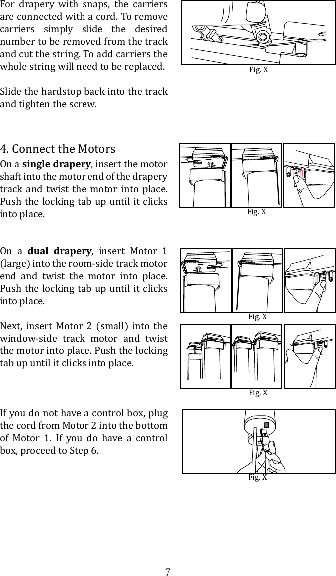 74. Connect the MotorsOn a single drapery, insert the motor shaft into the motor end of the drapery track and twist the motor into place. Push the locking tab up until it clicks into place.On a dual drapery, insert Motor 1 (large) into the room-side track motor end and twist the motor into place. Push the locking tab up until it clicks into place.Next, insert Motor 2 (small) into the window-side track motor and twist the motor into place. Push the locking tab up until it clicks into place.If you do not have a control box, plug the cord from Motor 2 into the bottom of Motor 1. If you do have a control box, proceed to Step 6. Fig. XFig. XFig. XFig. XFor drapery with snaps, the carriers are connected with a cord. To remove carriers simply slide the desired number to be removed from the track and cut the string. To add carriers the whole string will need to be replaced.Slide the hardstop back into the track and tighten the screw.Fig. X