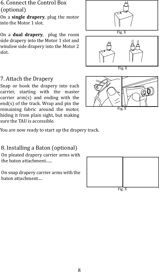87. Attach the DraperySnap or hook the drapery into each carrier, starting with the master carrier arm(s) and ending with the end(s) of the track. Wrap and pin the remaining fabric around the motor, hiding it from plain sight, but making Fig. XYou are now ready to start up the drapery track.On a single drapery, plug the motor into the Motor 1 slot. On a dual drapery,  plug the room side drapery into the Motor 1 slot and window side drapery into the Motor 2 slot.  6. Connect the Control Box (optional)Fig. XFig. X8. Installing a Baton (optional)On pleated drapery carrier arms with the baton attachment......On snap drapery carrier arms with the baton attachment....Fig. X