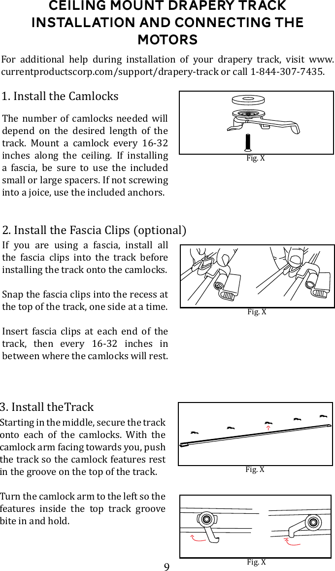9Ceiling Mount DRapery Track Installation and connecting the motors1. Install the CamlocksFig. XThe number of camlocks needed will depend on the desired length of the track. Mount a camlock every 16-32 inches along the ceiling. If installing a fascia, be sure to use the included small or large spacers. If not screwing into a joice, use the included anchors. For additional help during installation of your drapery track, visit www.currentproductscorp.com/support/drapery-track or call 1-844-307-7435.2. Install the Fascia Clips (optional)Fig. XIf you are using a fascia, install all the fascia clips into the track before installing the track onto the camlocks.Snap the fascia clips into the recess at the top of the track, one side at a time. Insert fascia clips at each end of the track, then every 16-32 inches in between where the camlocks will rest.Fig. X3. Install theTrackStarting in the middle, secure the track onto each of the camlocks. With the camlock arm facing towards you, push the track so the camlock features rest in the groove on the top of the track. Turn the camlock arm to the left so the features inside the top track groove bite in and hold.Fig. X
