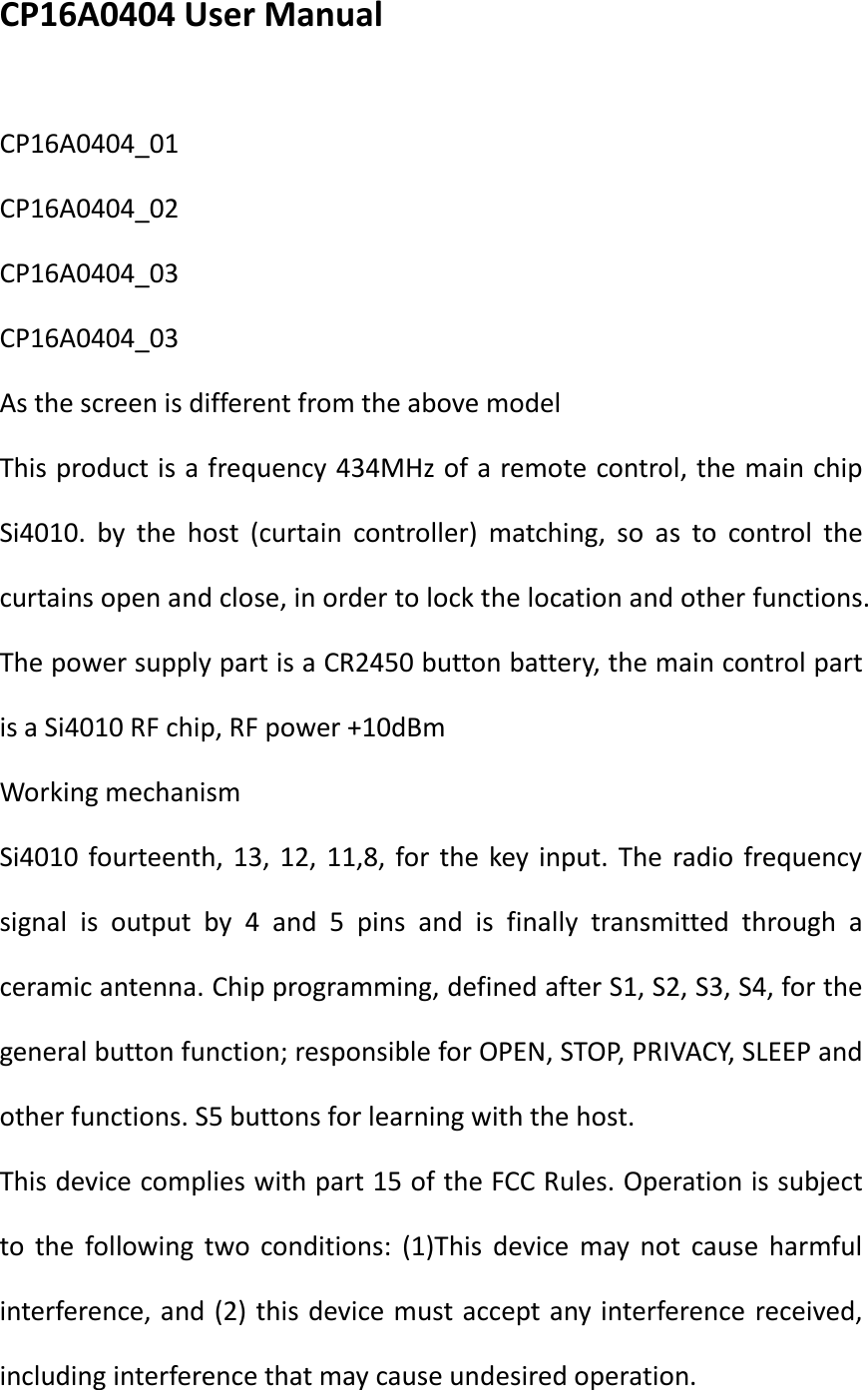 CP16A0404 User Manual  CP16A0404_01 CP16A0404_02 CP16A0404_03 CP16A0404_03 As the screen is different from the above model This product is a frequency 434MHz of a remote control, the main chip Si4010. by the host (curtain controller) matching, so as to control the curtains open and close, in order to lock the location and other functions. The power supply part is a CR2450 button battery, the main control part is a Si4010 RF chip, RF power +10dBm Working mechanism Si4010 fourteenth, 13, 12, 11,8, for the key input. The radio frequency signal is output by 4 and 5 pins and is finally transmitted through a ceramic antenna. Chip programming, defined after S1, S2, S3, S4, for the general button function; responsible for OPEN, STOP, PRIVACY, SLEEP and other functions. S5 buttons for learning with the host. This device complies with part 15 of the FCC Rules. Operation is subject to the following two conditions: (1)This device may not cause harmful interference, and (2) this device must accept any interference received, including interference that may cause undesired operation. 