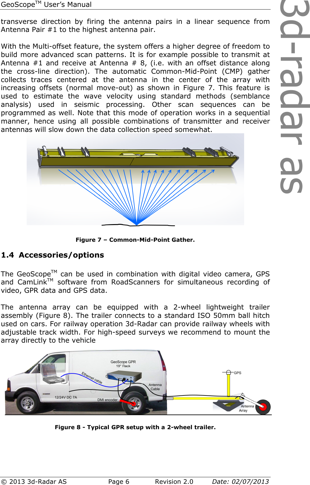 3d-radar asGeoScopeTM User’s Manual © 2013 3d-Radar AS   Page 6    Revision 2.0        Date: 02/07/2013  transverse  direction  by  firing  the  antenna  pairs  in  a  linear  sequence  from Antenna Pair #1 to the highest antenna pair.  With the Multi-offset feature, the system offers a higher degree of freedom to build more advanced scan patterns. It is for example possible to transmit at Antenna #1 and receive  at  Antenna #  8, (i.e. with an offset  distance  along the  cross-line  direction).  The  automatic  Common-Mid-Point  (CMP)  gather collects  traces  centered  at  the  antenna  in  the  center  of  the  array  with increasing  offsets  (normal  move-out)  as  shown  in  Figure  7.  This  feature  is used  to  estimate  the  wave  velocity  using  standard  methods  (semblance analysis)  used  in  seismic  processing.  Other  scan  sequences  can  be programmed as well. Note that this mode of operation works in a sequential manner,  hence  using  all  possible  combinations  of  transmitter  and  receiver antennas will slow down the data collection speed somewhat.  Figure 7 – Common-Mid-Point Gather. 1.4 Accessories/options  The GeoScopeTM can be  used  in combination with digital  video camera, GPS and  CamLinkTM  software  from  RoadScanners  for  simultaneous  recording  of video, GPR data and GPS data.   The  antenna  array  can  be  equipped  with  a  2-wheel  lightweight  trailer assembly (Figure 8). The trailer connects to a standard ISO 50mm ball hitch used on cars. For railway operation 3d-Radar can provide railway wheels with adjustable track width. For high-speed surveys we recommend to mount the array directly to the vehicle   Figure 8 - Typical GPR setup with a 2-wheel trailer.   