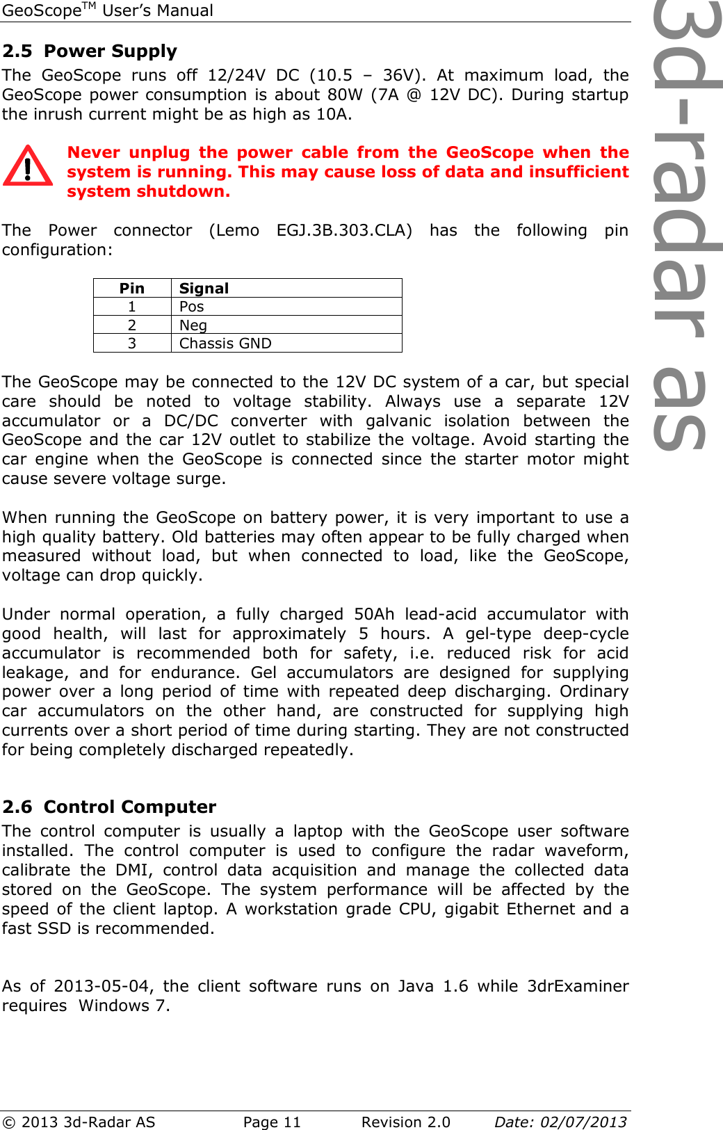 3d-radar asGeoScopeTM User’s Manual © 2013 3d-Radar AS   Page 11    Revision 2.0        Date: 02/07/2013  2.5 Power Supply  The  GeoScope  runs  off  12/24V  DC  (10.5  –  36V).  At  maximum  load,  the GeoScope power consumption is about 80W (7A @ 12V DC). During startup the inrush current might be as high as 10A.   Never  unplug  the  power  cable  from  the  GeoScope  when  the system is running. This may cause loss of data and insufficient system shutdown.  The  Power  connector  (Lemo  EGJ.3B.303.CLA)  has  the  following  pin configuration:    The GeoScope may be connected to the 12V DC system of a car, but special care  should  be  noted  to  voltage  stability.  Always  use  a  separate  12V accumulator  or  a  DC/DC  converter  with  galvanic  isolation  between  the GeoScope and the car 12V outlet to stabilize the voltage. Avoid starting the car  engine  when  the  GeoScope  is  connected  since  the  starter  motor  might cause severe voltage surge.  When running the GeoScope on battery power, it is very important to use a high quality battery. Old batteries may often appear to be fully charged when measured  without  load,  but  when  connected  to  load,  like  the  GeoScope, voltage can drop quickly.   Under  normal  operation,  a  fully  charged  50Ah  lead-acid  accumulator  with good  health,  will  last  for  approximately  5  hours.  A  gel-type  deep-cycle accumulator  is  recommended  both  for  safety,  i.e.  reduced  risk  for  acid leakage,  and  for  endurance.  Gel  accumulators  are  designed  for  supplying power  over  a  long  period  of  time  with  repeated  deep  discharging.  Ordinary car  accumulators  on  the  other  hand,  are  constructed  for  supplying  high currents over a short period of time during starting. They are not constructed for being completely discharged repeatedly.  2.6 Control Computer The  control  computer  is  usually  a  laptop  with  the  GeoScope  user  software installed.  The  control  computer  is  used  to  configure  the  radar  waveform, calibrate  the  DMI,  control  data  acquisition  and  manage  the  collected  data stored  on  the  GeoScope.  The  system  performance  will  be  affected  by  the speed of the  client  laptop. A  workstation  grade CPU, gigabit Ethernet  and a fast SSD is recommended.   As  of  2013-05-04,  the  client  software  runs  on  Java  1.6  while  3drExaminer requires  Windows 7.  Pin  Signal 1  Pos 2  Neg 3  Chassis GND 