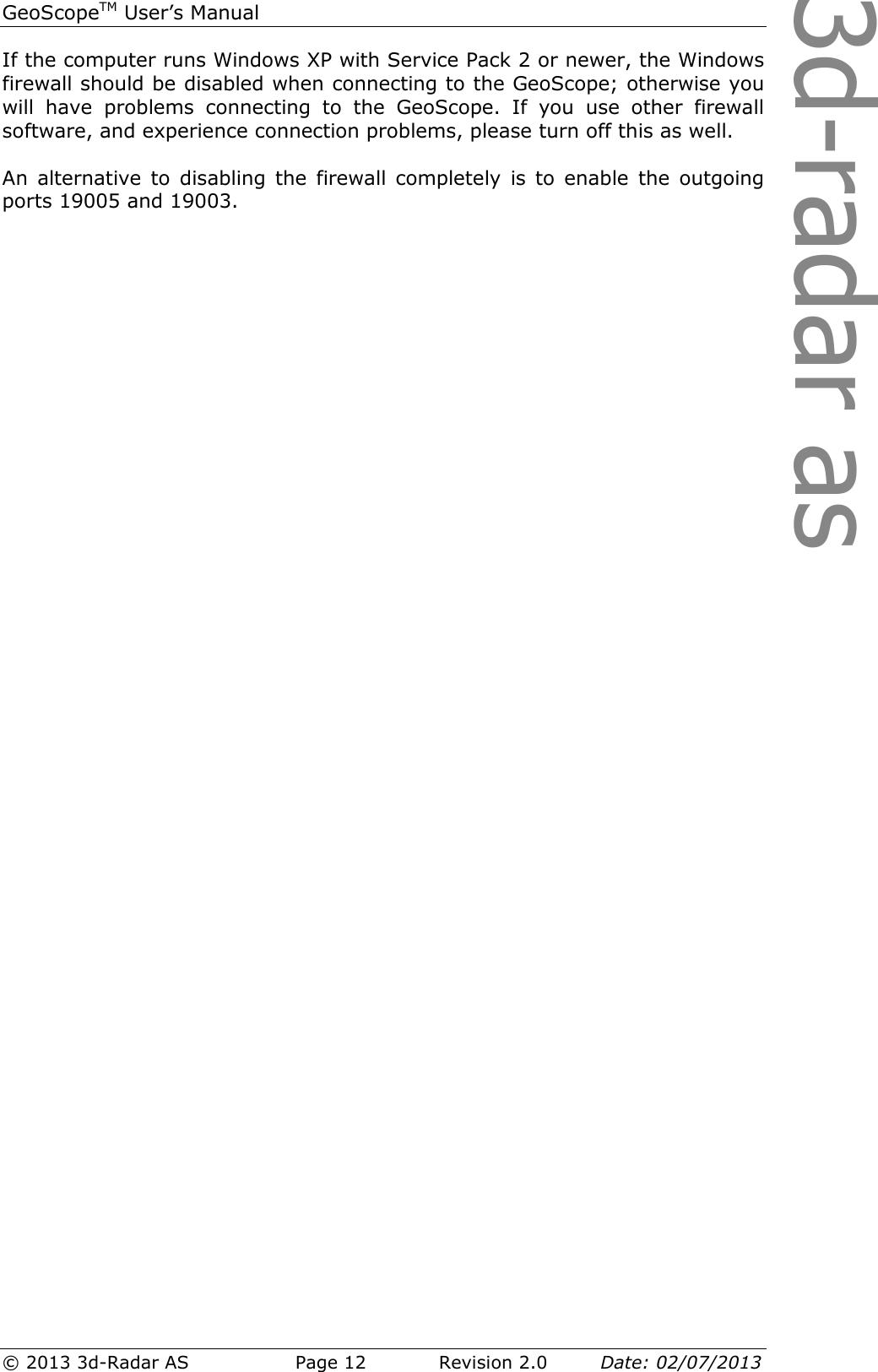 3d-radar asGeoScopeTM User’s Manual © 2013 3d-Radar AS   Page 12    Revision 2.0        Date: 02/07/2013  If the computer runs Windows XP with Service Pack 2 or newer, the Windows firewall should be disabled when connecting to the GeoScope; otherwise you will  have  problems  connecting  to  the  GeoScope.  If  you  use  other  firewall software, and experience connection problems, please turn off this as well.  An  alternative  to  disabling  the  firewall  completely  is  to  enable  the  outgoing ports 19005 and 19003.    