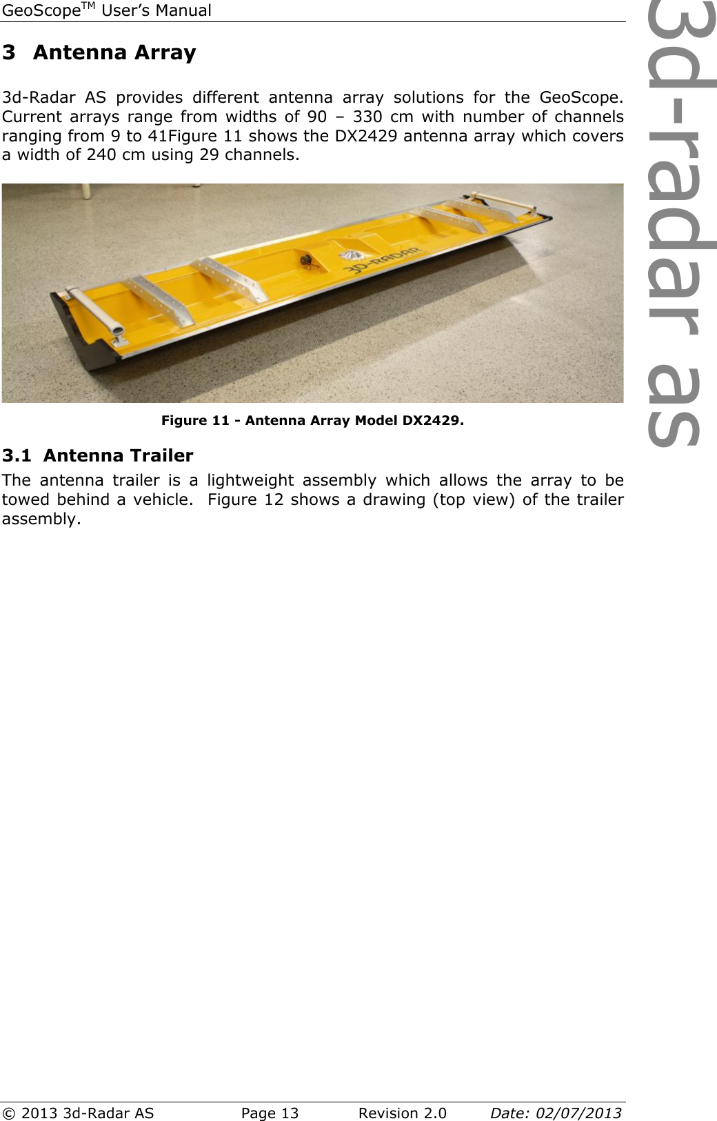 3d-radar asGeoScopeTM User’s Manual © 2013 3d-Radar AS   Page 13    Revision 2.0        Date: 02/07/2013  3 Antenna Array  3d-Radar  AS  provides  different  antenna  array  solutions  for  the  GeoScope. Current arrays  range from  widths of  90  –  330 cm  with number of  channels ranging from 9 to 41Figure 11 shows the DX2429 antenna array which covers a width of 240 cm using 29 channels.    Figure 11 - Antenna Array Model DX2429. 3.1 Antenna Trailer The  antenna  trailer  is  a  lightweight  assembly  which  allows  the  array  to  be towed behind a vehicle.  Figure 12 shows a drawing (top view) of the trailer assembly.   