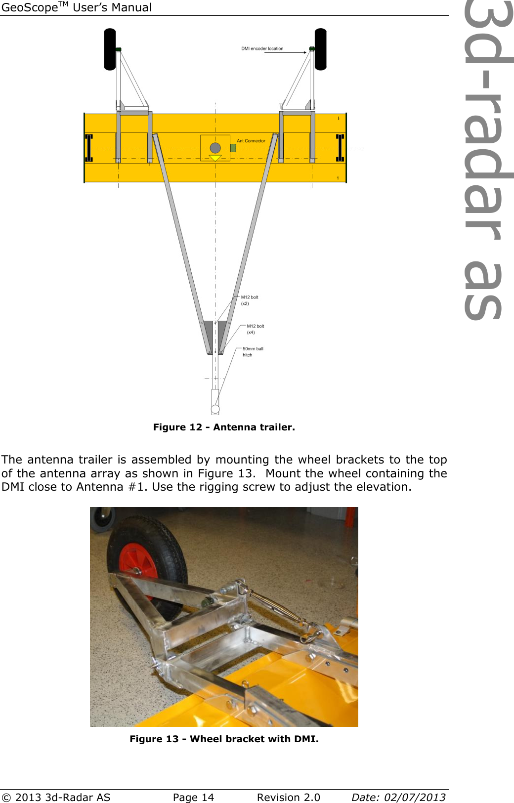 3d-radar asGeoScopeTM User’s Manual © 2013 3d-Radar AS   Page 14    Revision 2.0        Date: 02/07/2013   Figure 12 - Antenna trailer.  The antenna trailer is assembled by mounting the wheel brackets to the top of the antenna array as shown in Figure 13.  Mount the wheel containing the DMI close to Antenna #1. Use the rigging screw to adjust the elevation.    Figure 13 - Wheel bracket with DMI. 