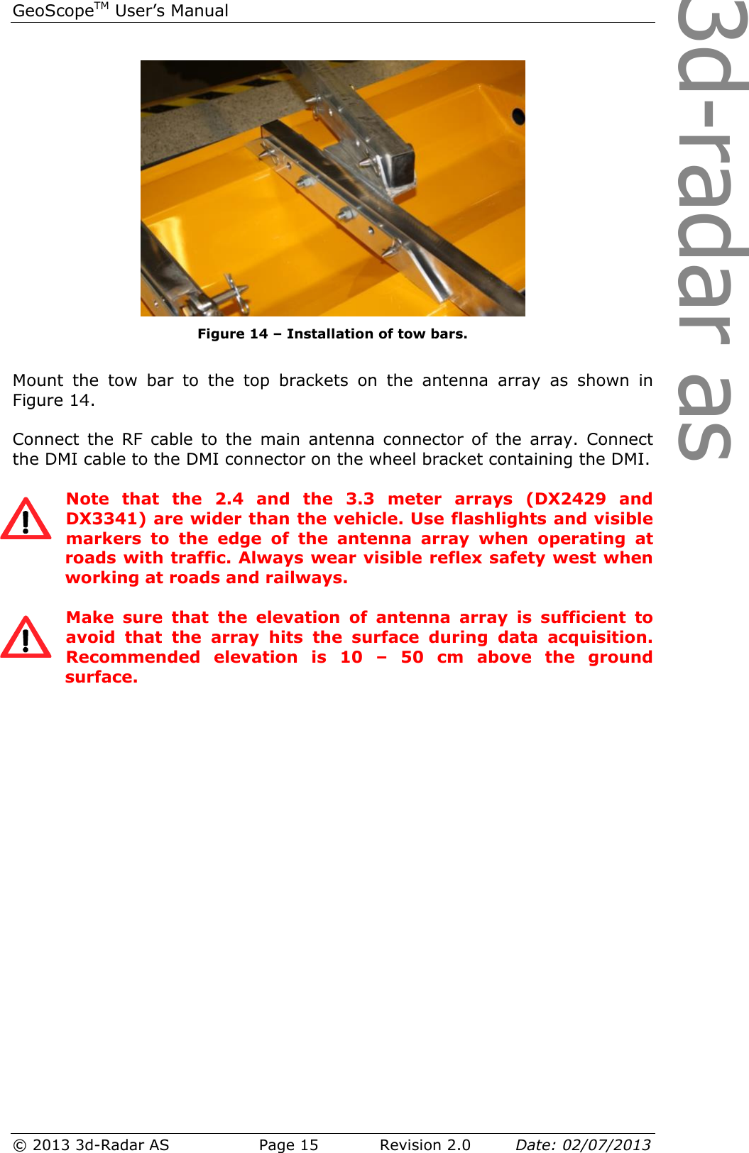 3d-radar asGeoScopeTM User’s Manual © 2013 3d-Radar AS   Page 15    Revision 2.0        Date: 02/07/2013    Figure 14 – Installation of tow bars.  Mount  the  tow  bar  to  the  top  brackets  on  the  antenna  array  as  shown  in Figure 14.  Connect  the  RF  cable  to  the  main  antenna  connector  of  the  array.  Connect the DMI cable to the DMI connector on the wheel bracket containing the DMI.   Note  that  the  2.4  and  the  3.3  meter  arrays  (DX2429  and DX3341) are wider than the vehicle. Use flashlights and visible markers  to  the  edge  of  the  antenna  array  when  operating  at roads with traffic. Always wear visible reflex safety west when working at roads and railways.  Make  sure  that  the  elevation  of  antenna  array  is  sufficient  to avoid  that  the  array  hits  the  surface  during  data  acquisition. Recommended  elevation  is  10  –  50  cm  above  the  ground surface.   