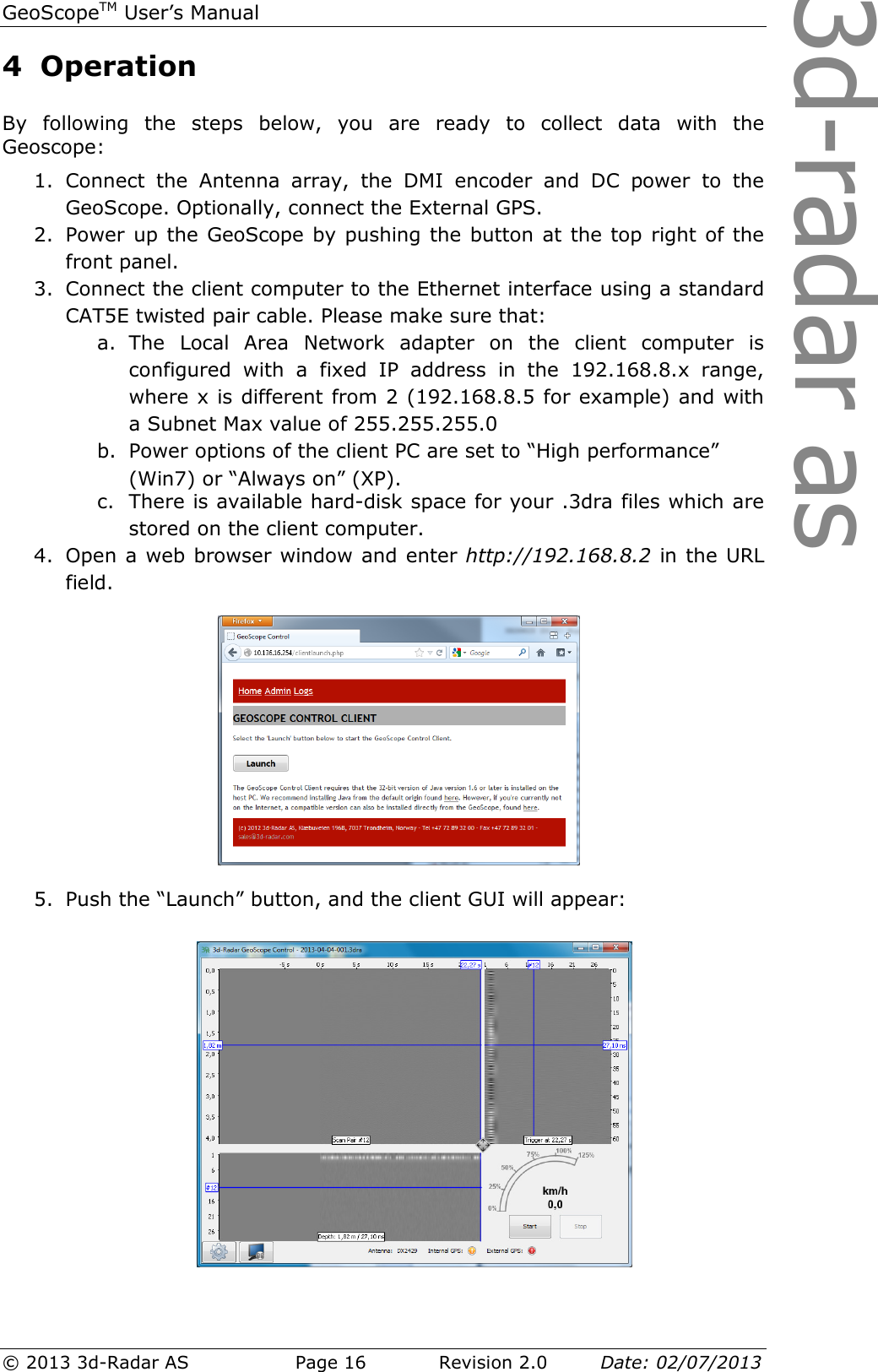 3d-radar asGeoScopeTM User’s Manual © 2013 3d-Radar AS   Page 16    Revision 2.0        Date: 02/07/2013  4 Operation  By  following  the  steps  below,  you  are  ready  to  collect  data  with  the Geoscope: 1. Connect  the  Antenna  array,  the  DMI  encoder  and  DC  power  to  the GeoScope. Optionally, connect the External GPS. 2. Power up the GeoScope by pushing the button at the top right of the front panel. 3. Connect the client computer to the Ethernet interface using a standard CAT5E twisted pair cable. Please make sure that: a. The  Local  Area  Network  adapter  on  the  client  computer  is configured  with  a  fixed  IP  address  in  the  192.168.8.x  range, where x is different from 2 (192.168.8.5 for example) and with a Subnet Max value of 255.255.255.0 b. Power options of the client PC are set to “High performance”  (Win7) or “Always on” (XP). c. There is available hard-disk space for your .3dra files which are stored on the client computer. 4. Open a web browser window and enter http://192.168.8.2 in the URL field.   5. Push the “Launch” button, and the client GUI will appear:    