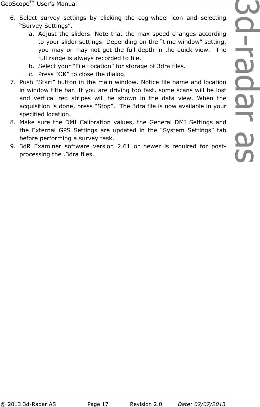 3d-radar asGeoScopeTM User’s Manual © 2013 3d-Radar AS   Page 17    Revision 2.0        Date: 02/07/2013  6. Select  survey  settings  by  clicking  the  cog-wheel  icon  and  selecting “Survey Settings”. a. Adjust the sliders. Note  that  the  max speed changes according to your slider settings. Depending on the “time window” setting, you may or  may  not  get the  full depth  in  the quick view.   The full range is always recorded to file.  b. Select your “File Location” for storage of 3dra files. c. Press “OK” to close the dialog. 7. Push “Start” button in the main window. Notice file name and location in window title bar. If you are driving too fast, some scans will be lost and  vertical  red  stripes  will  be  shown  in  the  data  view.  When  the acquisition is done, press “Stop”.  The 3dra file is now available in your specified location. 8. Make  sure  the  DMI  Calibration  values,  the  General  DMI  Settings  and the  External  GPS  Settings  are  updated  in  the  “System  Settings”  tab before performing a survey task. 9. 3dR  Examiner  software  version  2.61  or  newer  is  required  for  post-processing the .3dra files.    