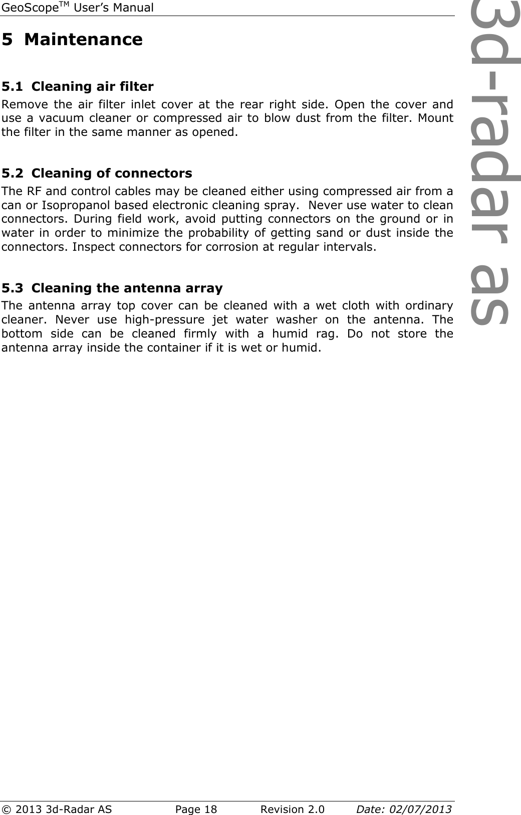 3d-radar asGeoScopeTM User’s Manual © 2013 3d-Radar AS   Page 18    Revision 2.0        Date: 02/07/2013  5 Maintenance  5.1 Cleaning air filter Remove  the  air  filter  inlet cover  at  the  rear  right side.  Open  the  cover  and use a vacuum cleaner or compressed air to blow dust from the filter. Mount the filter in the same manner as opened.  5.2 Cleaning of connectors The RF and control cables may be cleaned either using compressed air from a can or Isopropanol based electronic cleaning spray.  Never use water to clean connectors. During field work, avoid putting connectors on  the ground or  in water in order to minimize the probability of getting sand or dust inside the connectors. Inspect connectors for corrosion at regular intervals.  5.3 Cleaning the antenna array The  antenna array  top  cover  can  be  cleaned with a  wet cloth  with  ordinary cleaner.  Never  use  high-pressure  jet  water  washer  on  the  antenna.  The bottom  side  can  be  cleaned  firmly  with  a  humid  rag.  Do  not  store  the antenna array inside the container if it is wet or humid.     