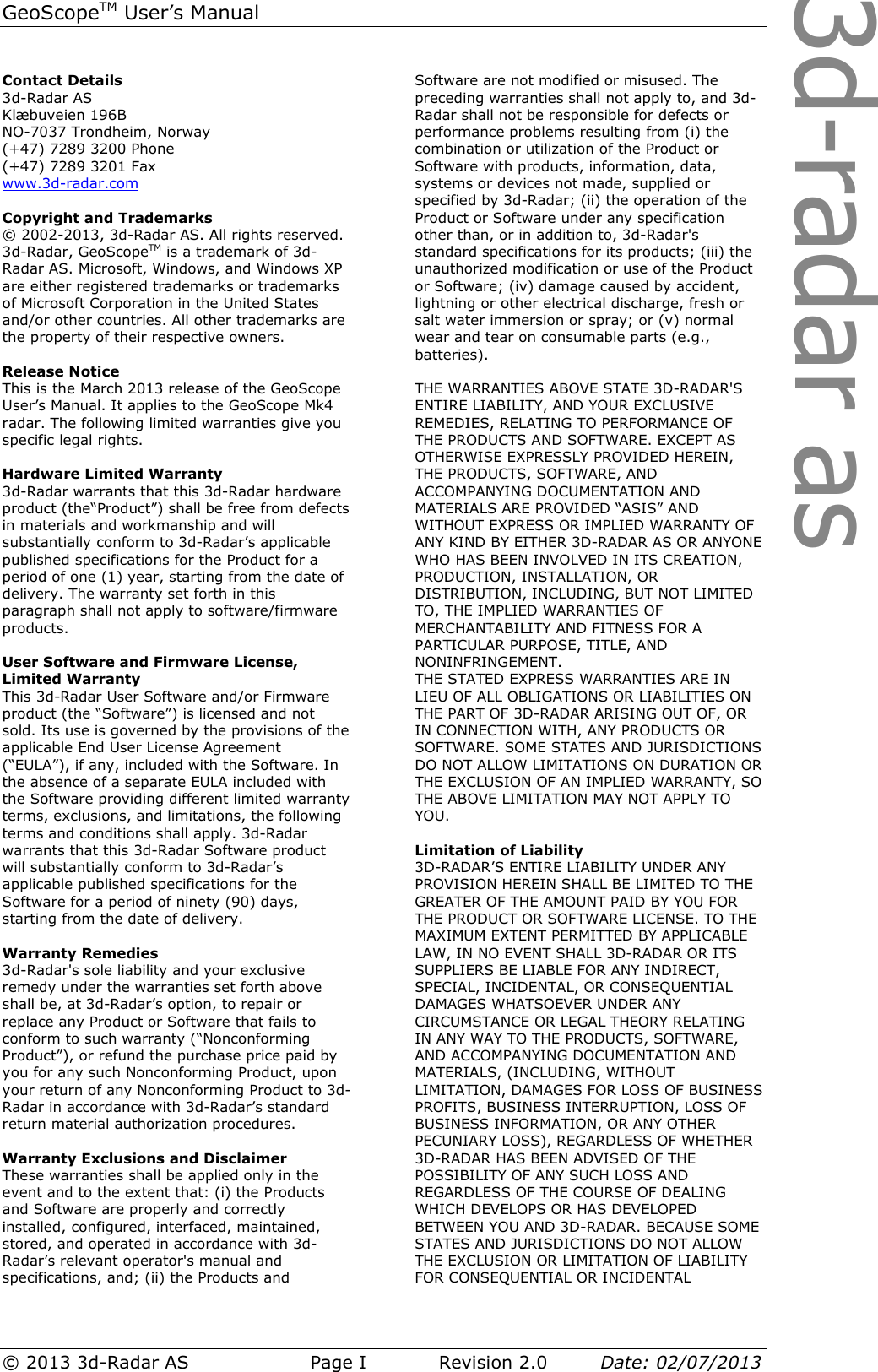 3d-radar asGeoScopeTM User’s Manual © 2013 3d-Radar AS   Page I    Revision 2.0        Date: 02/07/2013  Contact Details 3d-Radar AS Klæbuveien 196B NO-7037 Trondheim, Norway (+47) 7289 3200 Phone (+47) 7289 3201 Fax www.3d-radar.com  Copyright and Trademarks © 2002-2013, 3d-Radar AS. All rights reserved. 3d-Radar, GeoScopeTM is a trademark of 3d-Radar AS. Microsoft, Windows, and Windows XP are either registered trademarks or trademarks of Microsoft Corporation in the United States and/or other countries. All other trademarks are the property of their respective owners.  Release Notice This is the March 2013 release of the GeoScope User’s Manual. It applies to the GeoScope Mk4 radar. The following limited warranties give you specific legal rights.   Hardware Limited Warranty 3d-Radar warrants that this 3d-Radar hardware product (the“Product”) shall be free from defects in materials and workmanship and will substantially conform to 3d-Radar’s applicable published specifications for the Product for a period of one (1) year, starting from the date of delivery. The warranty set forth in this paragraph shall not apply to software/firmware products.  User Software and Firmware License, Limited Warranty This 3d-Radar User Software and/or Firmware product (the “Software”) is licensed and not sold. Its use is governed by the provisions of the applicable End User License Agreement (“EULA”), if any, included with the Software. In the absence of a separate EULA included with the Software providing different limited warranty terms, exclusions, and limitations, the following terms and conditions shall apply. 3d-Radar warrants that this 3d-Radar Software product will substantially conform to 3d-Radar’s applicable published specifications for the Software for a period of ninety (90) days, starting from the date of delivery.  Warranty Remedies 3d-Radar&apos;s sole liability and your exclusive remedy under the warranties set forth above shall be, at 3d-Radar’s option, to repair or replace any Product or Software that fails to conform to such warranty (“Nonconforming Product”), or refund the purchase price paid by you for any such Nonconforming Product, upon your return of any Nonconforming Product to 3d-Radar in accordance with 3d-Radar’s standard return material authorization procedures.  Warranty Exclusions and Disclaimer These warranties shall be applied only in the event and to the extent that: (i) the Products and Software are properly and correctly installed, configured, interfaced, maintained, stored, and operated in accordance with 3d-Radar’s relevant operator&apos;s manual and specifications, and; (ii) the Products and Software are not modified or misused. The preceding warranties shall not apply to, and 3d-Radar shall not be responsible for defects or performance problems resulting from (i) the combination or utilization of the Product or Software with products, information, data, systems or devices not made, supplied or specified by 3d-Radar; (ii) the operation of the Product or Software under any specification other than, or in addition to, 3d-Radar&apos;s standard specifications for its products; (iii) the unauthorized modification or use of the Product or Software; (iv) damage caused by accident, lightning or other electrical discharge, fresh or salt water immersion or spray; or (v) normal wear and tear on consumable parts (e.g., batteries).   THE WARRANTIES ABOVE STATE 3D-RADAR&apos;S ENTIRE LIABILITY, AND YOUR EXCLUSIVE REMEDIES, RELATING TO PERFORMANCE OF THE PRODUCTS AND SOFTWARE. EXCEPT AS OTHERWISE EXPRESSLY PROVIDED HEREIN, THE PRODUCTS, SOFTWARE, AND ACCOMPANYING DOCUMENTATION AND MATERIALS ARE PROVIDED “ASIS” AND WITHOUT EXPRESS OR IMPLIED WARRANTY OF ANY KIND BY EITHER 3D-RADAR AS OR ANYONE WHO HAS BEEN INVOLVED IN ITS CREATION, PRODUCTION, INSTALLATION, OR DISTRIBUTION, INCLUDING, BUT NOT LIMITED TO, THE IMPLIED WARRANTIES OF MERCHANTABILITY AND FITNESS FOR A PARTICULAR PURPOSE, TITLE, AND NONINFRINGEMENT. THE STATED EXPRESS WARRANTIES ARE IN LIEU OF ALL OBLIGATIONS OR LIABILITIES ON THE PART OF 3D-RADAR ARISING OUT OF, OR IN CONNECTION WITH, ANY PRODUCTS OR SOFTWARE. SOME STATES AND JURISDICTIONS DO NOT ALLOW LIMITATIONS ON DURATION OR THE EXCLUSION OF AN IMPLIED WARRANTY, SO THE ABOVE LIMITATION MAY NOT APPLY TO YOU.  Limitation of Liability 3D-RADAR’S ENTIRE LIABILITY UNDER ANY PROVISION HEREIN SHALL BE LIMITED TO THE GREATER OF THE AMOUNT PAID BY YOU FOR THE PRODUCT OR SOFTWARE LICENSE. TO THE MAXIMUM EXTENT PERMITTED BY APPLICABLE LAW, IN NO EVENT SHALL 3D-RADAR OR ITS SUPPLIERS BE LIABLE FOR ANY INDIRECT, SPECIAL, INCIDENTAL, OR CONSEQUENTIAL DAMAGES WHATSOEVER UNDER ANY CIRCUMSTANCE OR LEGAL THEORY RELATING IN ANY WAY TO THE PRODUCTS, SOFTWARE, AND ACCOMPANYING DOCUMENTATION AND MATERIALS, (INCLUDING, WITHOUT LIMITATION, DAMAGES FOR LOSS OF BUSINESS PROFITS, BUSINESS INTERRUPTION, LOSS OF BUSINESS INFORMATION, OR ANY OTHER PECUNIARY LOSS), REGARDLESS OF WHETHER 3D-RADAR HAS BEEN ADVISED OF THE POSSIBILITY OF ANY SUCH LOSS AND REGARDLESS OF THE COURSE OF DEALING WHICH DEVELOPS OR HAS DEVELOPED BETWEEN YOU AND 3D-RADAR. BECAUSE SOME STATES AND JURISDICTIONS DO NOT ALLOW THE EXCLUSION OR LIMITATION OF LIABILITY FOR CONSEQUENTIAL OR INCIDENTAL 