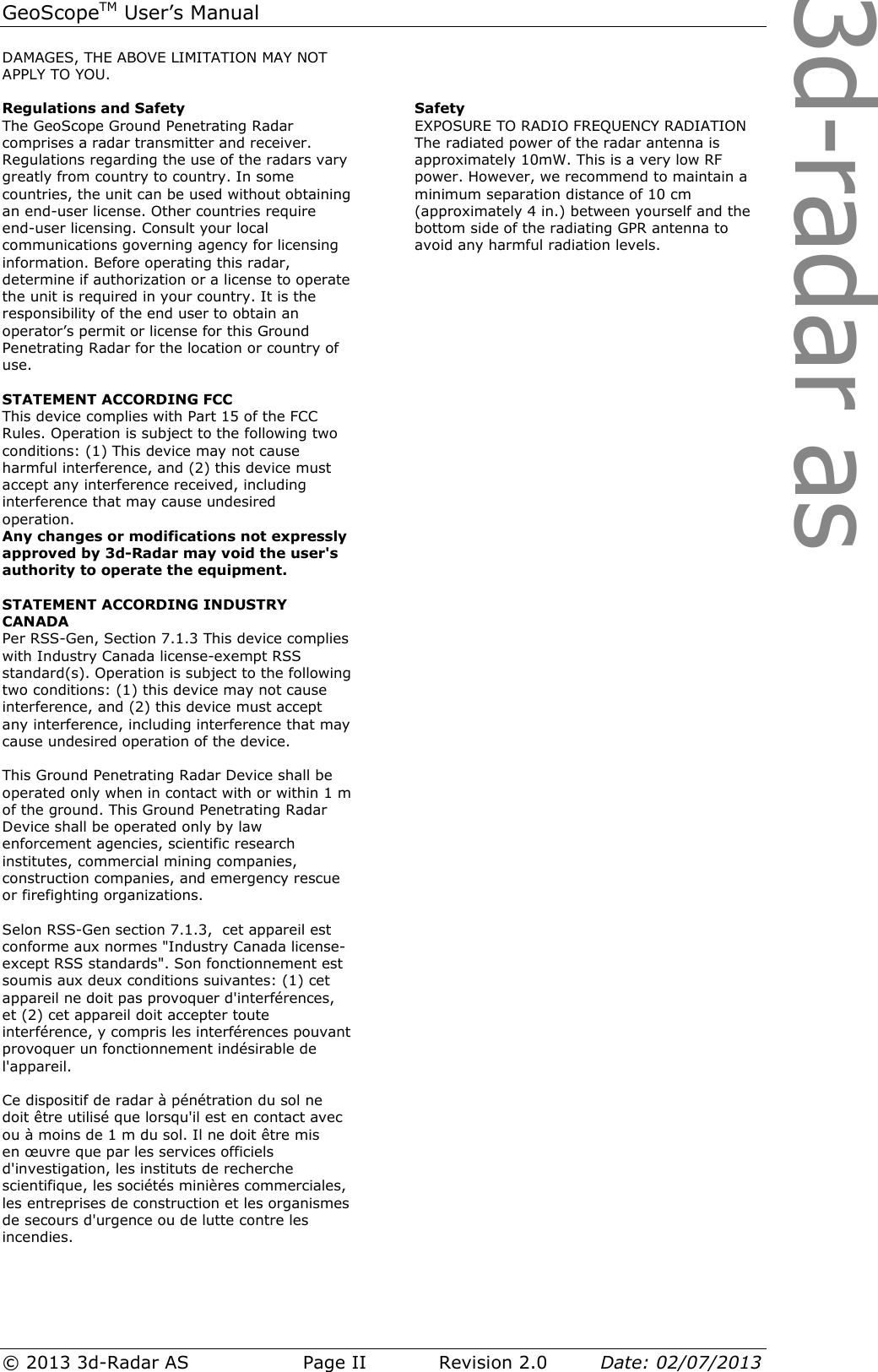 3d-radar asGeoScopeTM User’s Manual © 2013 3d-Radar AS   Page II    Revision 2.0        Date: 02/07/2013  DAMAGES, THE ABOVE LIMITATION MAY NOT APPLY TO YOU.  Regulations and Safety The GeoScope Ground Penetrating Radar comprises a radar transmitter and receiver. Regulations regarding the use of the radars vary greatly from country to country. In some countries, the unit can be used without obtaining an end-user license. Other countries require end-user licensing. Consult your local communications governing agency for licensing information. Before operating this radar, determine if authorization or a license to operate the unit is required in your country. It is the responsibility of the end user to obtain an operator’s permit or license for this Ground Penetrating Radar for the location or country of use.  STATEMENT ACCORDING FCC This device complies with Part 15 of the FCC Rules. Operation is subject to the following two conditions: (1) This device may not cause harmful interference, and (2) this device must accept any interference received, including interference that may cause undesired operation. Any changes or modifications not expressly approved by 3d-Radar may void the user&apos;s authority to operate the equipment.  STATEMENT ACCORDING INDUSTRY CANADA Per RSS-Gen, Section 7.1.3 This device complies with Industry Canada license-exempt RSS standard(s). Operation is subject to the following two conditions: (1) this device may not cause interference, and (2) this device must accept any interference, including interference that may cause undesired operation of the device.   This Ground Penetrating Radar Device shall be operated only when in contact with or within 1 m of the ground. This Ground Penetrating Radar Device shall be operated only by law enforcement agencies, scientific research institutes, commercial mining companies, construction companies, and emergency rescue or firefighting organizations.  Selon RSS-Gen section 7.1.3,  cet appareil est conforme aux normes &quot;Industry Canada license-except RSS standards&quot;. Son fonctionnement est soumis aux deux conditions suivantes: (1) cet appareil ne doit pas provoquer d&apos;interférences, et (2) cet appareil doit accepter toute interférence, y compris les interférences pouvant provoquer un fonctionnement indésirable de  l&apos;appareil.  Ce dispositif de radar à pénétration du sol ne doit être utilisé que lorsqu&apos;il est en contact avec ou à moins de 1 m du sol. Il ne doit être mis en œuvre que par les services officiels d&apos;investigation, les instituts de recherche scientifique, les sociétés minières commerciales, les entreprises de construction et les organismes de secours d&apos;urgence ou de lutte contre les incendies.      Safety EXPOSURE TO RADIO FREQUENCY RADIATION The radiated power of the radar antenna is approximately 10mW. This is a very low RF power. However, we recommend to maintain a minimum separation distance of 10 cm (approximately 4 in.) between yourself and the bottom side of the radiating GPR antenna to avoid any harmful radiation levels. 