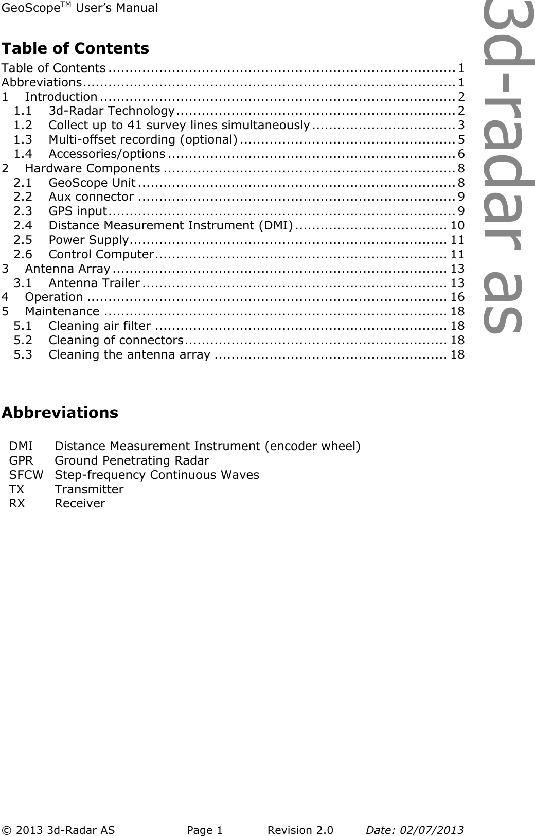 3d-radar asGeoScopeTM User’s Manual © 2013 3d-Radar AS   Page 1    Revision 2.0        Date: 02/07/2013  Table of Contents Table of Contents .................................................................................. 1 Abbreviations ........................................................................................ 1 1 Introduction .................................................................................... 2 1.1 3d-Radar Technology .................................................................. 2 1.2 Collect up to 41 survey lines simultaneously .................................. 3 1.3 Multi-offset recording (optional) ................................................... 5 1.4 Accessories/options .................................................................... 6 2 Hardware Components ..................................................................... 8 2.1 GeoScope Unit ........................................................................... 8 2.2 Aux connector ........................................................................... 9 2.3 GPS input .................................................................................. 9 2.4 Distance Measurement Instrument (DMI) .................................... 10 2.5 Power Supply........................................................................... 11 2.6 Control Computer ..................................................................... 11 3 Antenna Array ............................................................................... 13 3.1 Antenna Trailer ........................................................................ 13 4 Operation ..................................................................................... 16 5 Maintenance ................................................................................. 18 5.1 Cleaning air filter ..................................................................... 18 5.2 Cleaning of connectors .............................................................. 18 5.3 Cleaning the antenna array ....................................................... 18   Abbreviations  DMI  Distance Measurement Instrument (encoder wheel) GPR  Ground Penetrating Radar SFCW  Step-frequency Continuous Waves TX  Transmitter RX  Receiver    