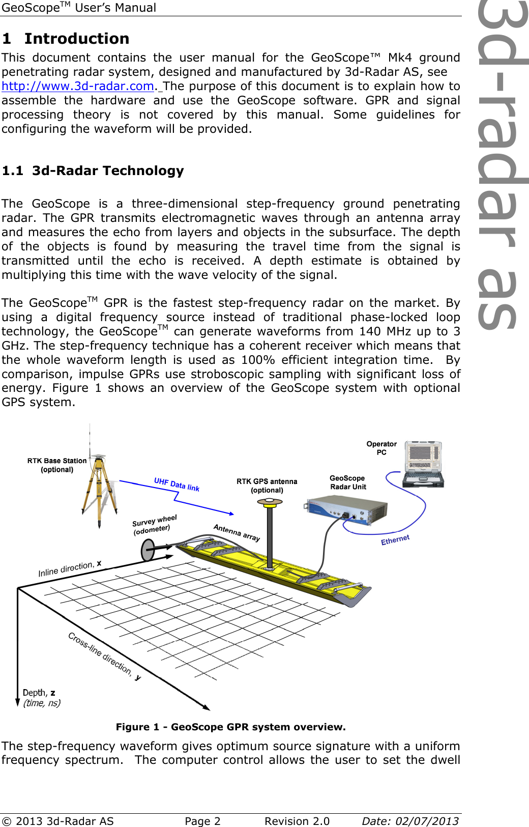 3d-radar asGeoScopeTM User’s Manual © 2013 3d-Radar AS   Page 2    Revision 2.0        Date: 02/07/2013  1 Introduction This  document  contains  the  user  manual  for  the  GeoScope™  Mk4  ground penetrating radar system, designed and manufactured by 3d-Radar AS, see  http://www.3d-radar.com. The purpose of this document is to explain how to assemble  the  hardware  and  use  the  GeoScope  software.  GPR  and  signal processing  theory  is  not  covered  by  this  manual.  Some  guidelines  for configuring the waveform will be provided.  1.1 3d-Radar Technology  The  GeoScope  is  a  three-dimensional  step-frequency  ground  penetrating radar.  The  GPR  transmits  electromagnetic  waves  through  an  antenna  array and measures the echo from layers and objects in the subsurface. The depth of  the  objects  is  found  by  measuring  the  travel  time  from  the  signal  is transmitted  until  the  echo  is  received.  A  depth  estimate  is  obtained  by multiplying this time with the wave velocity of the signal.   The  GeoScopeTM  GPR is the  fastest  step-frequency  radar  on  the  market.  By using  a  digital  frequency  source  instead  of  traditional  phase-locked  loop technology, the GeoScopeTM can generate waveforms from 140 MHz up to 3 GHz. The step-frequency technique has a coherent receiver which means that the  whole  waveform  length  is  used  as  100%  efficient  integration  time.    By comparison, impulse GPRs use stroboscopic sampling with significant loss of energy.  Figure  1  shows  an  overview  of  the  GeoScope  system  with  optional GPS system.   Figure 1 - GeoScope GPR system overview. The step-frequency waveform gives optimum source signature with a uniform frequency spectrum.  The computer control allows the user to set the dwell 