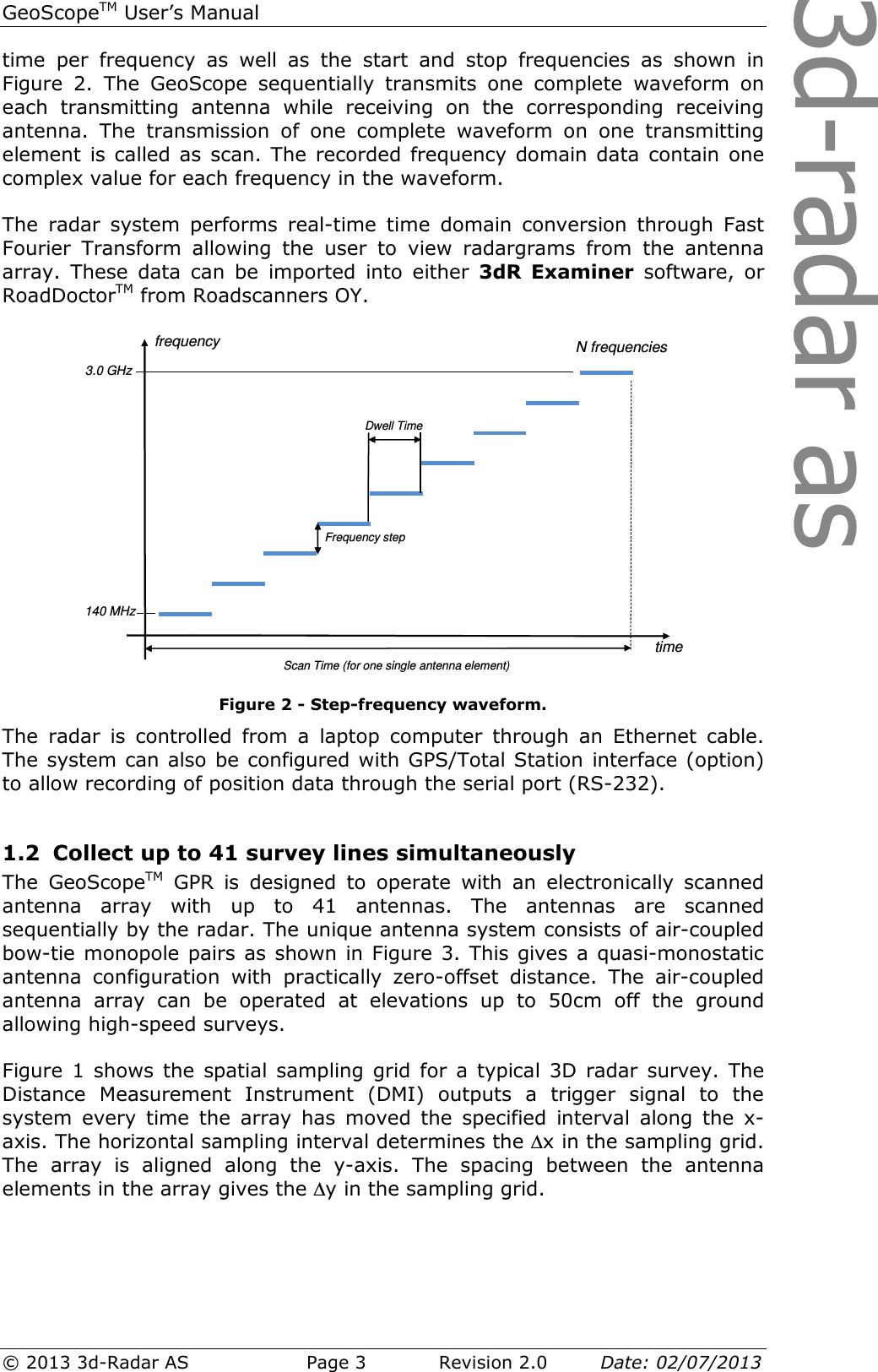 3d-radar asGeoScopeTM User’s Manual © 2013 3d-Radar AS   Page 3    Revision 2.0        Date: 02/07/2013  time  per  frequency  as  well  as  the  start  and  stop  frequencies  as  shown  in Figure  2.  The  GeoScope  sequentially  transmits  one  complete  waveform  on each  transmitting  antenna  while  receiving  on  the  corresponding  receiving antenna.  The  transmission  of  one  complete  waveform  on  one  transmitting element is called as  scan. The  recorded frequency domain data contain one complex value for each frequency in the waveform.   The  radar  system  performs  real-time  time  domain  conversion  through  Fast Fourier  Transform  allowing  the  user  to  view  radargrams  from  the  antenna array.  These  data  can  be  imported  into  either  3dR  Examiner  software,  or RoadDoctorTM from Roadscanners OY.  Figure 2 - Step-frequency waveform. The  radar  is  controlled  from  a  laptop  computer  through  an  Ethernet  cable. The system can also be configured with GPS/Total Station interface (option) to allow recording of position data through the serial port (RS-232).  1.2 Collect up to 41 survey lines simultaneously The  GeoScopeTM  GPR  is  designed  to  operate  with  an  electronically  scanned antenna  array  with  up  to  41  antennas.  The  antennas  are  scanned sequentially by the radar. The unique antenna system consists of air-coupled bow-tie monopole pairs as shown in Figure 3. This gives a quasi-monostatic antenna  configuration  with  practically  zero-offset  distance.  The  air-coupled antenna  array  can  be  operated  at  elevations  up  to  50cm  off  the  ground allowing high-speed surveys.  Figure 1  shows the  spatial sampling grid  for a  typical 3D  radar  survey. The Distance  Measurement  Instrument  (DMI)  outputs  a  trigger  signal  to  the system  every  time  the  array  has  moved  the  specified  interval  along  the  x-axis. The horizontal sampling interval determines the ∆x in the sampling grid. The  array  is  aligned  along  the  y-axis.  The  spacing  between  the  antenna elements in the array gives the ∆y in the sampling grid.  timeN frequenciesfrequencyFrequency stepDwell TimeScan Time (for one single antenna element)3.0 GHz140 MHz