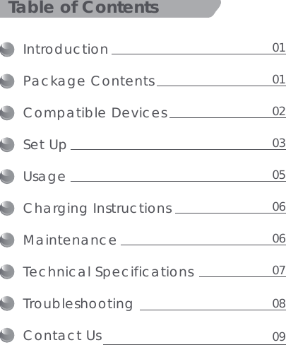 IntroductionPackage ContentsCompatible DevicesSet UpUsage Charging Instructions MaintenanceTechnical SpecificationsTroubleshootingContact UsTable of Contents01010203050606070809
