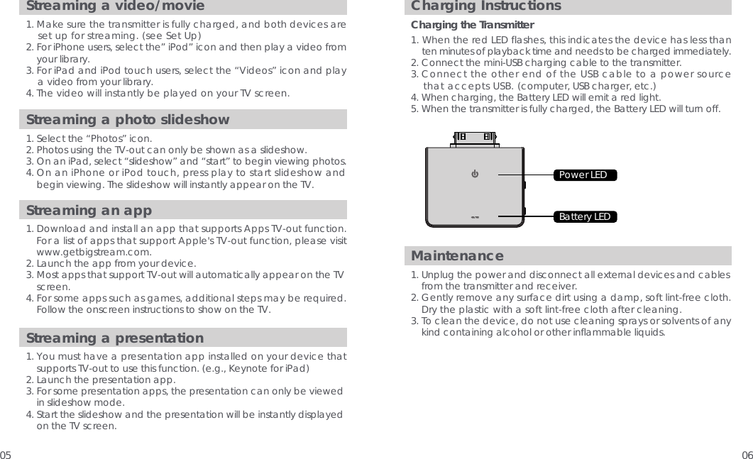 05 06Streaming a video/movie1. Make sure the transmitter is fully charged, and both devices are     set up for streaming. (see Set Up)2. For iPhone users, select the&rdquo; iPod&rdquo; icon and then play a video from     your library.3. For iPad and iPod touch users, select the &ldquo;Videos&rdquo; icon and play     a video from your library.4. The video will instantly be played on your TV screen. Maintenance1. Unplug the power and disconnect all external devices and cables     from the transmitter and receiver. 2. Gently remove any surface dirt using a damp, soft lint-free cloth.     Dry the plastic with a soft lint-free cloth after cleaning.  3. To clean the device, do not use cleaning sprays or solvents of any     kind containing alcohol or other inflammable liquids.Charging InstructionsCharging the Transmitter1. When the red LED flashes, this indicates the device has less than     ten minutes of playback time and needs to be charged immediately.2. Connect the mini-USB charging cable to the transmitter.  3. Connect the other end of the USB cable to a power source     that accepts USB. (computer, USB charger, etc.)4. When charging, the Battery LED will emit a red light.5. When the transmitter is fully charged, the Battery LED will turn off.Streaming an app1. Download and install an app that supports Apps TV-out function.     For a list of apps that support Apple's TV-out function, please visit     www.getbigstream.com.   2. Launch the app from your device. 3. Most apps that support TV-out will automatically appear on the TV     screen.  4. For some apps such as games, additional steps may be required.      Follow the onscreen instructions to show on the TV. Streaming a presentation1. You must have a presentation app installed on your device that     supports TV-out to use this function. (e.g., Keynote for iPad)2. Launch the presentation app. 3. For some presentation apps, the presentation can only be viewed     in slideshow mode.  4. Start the slideshow and the presentation will be instantly displayed     on the TV screen.Streaming a photo slideshow1. Select the &ldquo;Photos&rdquo; icon.  2. Photos using the TV-out can only be shown as a slideshow. 3. On an iPad, select &ldquo;slideshow&rdquo; and &ldquo;start&rdquo; to begin viewing photos.   4. On an iPhone or iPod touch, press play to start slideshow and     begin viewing. The slideshow will instantly appear on the TV. Power LEDBattery LED