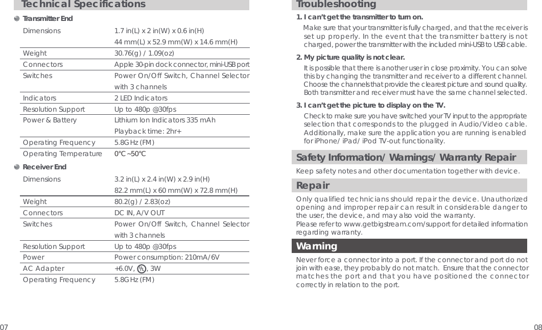07 08Safety Information/ Warnings/ Warranty RepairKeep safety notes and other documentation together with device. RepairOnly qualified technicians should repair the device. Unauthorized opening and improper repair can result in considerable danger to the user, the device, and may also void the warranty.Please refer to www.getbigstream.com/support for detailed information regarding warranty.WarningNever force a connector into a port. If the connector and port do not join with ease, they probably do not match.  Ensure that the connector matches the port and that you have positioned the connector correctly in relation to the port.  Troubleshooting1. I can&rsquo;t get the transmitter to turn on.    Make sure that your transmitter is fully charged, and that the receiver is     set up properly. In the event that the transmitter battery is not     charged, power the transmitter with the included mini-USB to USB cable.2. My picture quality is not clear.    It is possible that there is another user in close proximity. You can solve     this by changing the transmitter and receiver to a different channel.        Choose the channels that provide the clearest picture and sound quality.     Both transmitter and receiver must have the same channel selected.3. I can&rsquo;t get the picture to display on the TV.    Check to make sure you have switched your TV input to the appropriate       selection that corresponds to the plugged in Audio/Video cable.     Additionally, make sure the application you are running is enabled     for iPhone/ iPad/ iPod TV-out functionality.Technical Specifications     Transmitter End DimensionsWeightConnectorsSwitchesIndicatorsResolution SupportPower &amp; BatteryOperating FrequencyOperating Temperature1.7 in(L) x 2 in(W) x 0.6 in(H)44 mm(L) x 52.9 mm(W) x 14.6 mm(H)30.76(g) / 1.09(oz) Apple 30-pin dock connector, mini-USB portPower On/Off Switch, Channel Selector with 3 channels 2 LED IndicatorsUp to 480p @30fpsLithium Ion Indicators 335 mAhPlayback time: 2hr+5.8GHz (FM)0&deg;C~50&deg;C    Receiver End3.2 in(L) x 2.4 in(W) x 2.9 in(H)82.2 mm(L) x 60 mm(W) x 72.8 mm(H)80.2(g) / 2.83(oz)DC IN, A/V OUT Power On/Off Switch, Channel Selector with 3 channelsUp to 480p @30fpsPower consumption: 210mA/6V+6.0V,      , 3W5.8GHz (FM)Dimensions Weight ConnectorsSwitchesResolution Support Power  AC Adapter Operating Frequency 