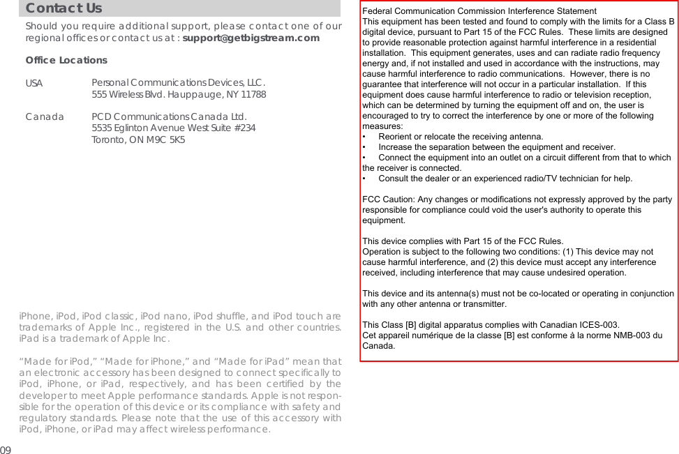 Contact UsShould you require additional support, please contact one of our regional offices or contact us at : support@getbigstream.comOffice Locations USA Canada Personal Communications Devices, LLC.555 Wireless Blvd. Hauppauge, NY 11788PCD Communications Canada Ltd.5535 Eglinton Avenue West Suite #234Toronto, ON M9C 5K5iPhone, iPod, iPod classic, iPod nano, iPod shuffle, and iPod touch are trademarks of Apple Inc., registered in the U.S. and other countries. iPad is a trademark of Apple Inc.&ldquo;Made for iPod,&rdquo; &ldquo;Made for iPhone,&rdquo; and &ldquo;Made for iPad&rdquo; mean that an electronic accessory has been designed to connect specifically to iPod, iPhone, or iPad, respectively, and has been certified by the developer to meet Apple performance standards. Apple is not respon-sible for the operation of this device or its compliance with safety and regulatory standards. Please note that the use of this accessory with iPod, iPhone, or iPad may affect wireless performance.09Federal Communication Commission Interference StatementThis equipment has been tested and found to comply with the limits for a Class Bdigital device, pursuant to Part 15 of the FCC Rules.  These limits are designedto provide reasonable protection against harmful interference in a residentialinstallation.  This equipment generates, uses and can radiate radio frequencyenergy and, if not installed and used in accordance with the instructions, maycause harmful interference to radio communications.  However, there is noguarantee that interference will not occur in a particular installation.  If thisequipment does cause harmful interference to radio or television reception,which can be determined by turning the equipment off and on, the user isencouraged to try to correct the interference by one or more of the followingmeasures:&bull;     Reorient or relocate the receiving antenna.&bull;     Increase the separation between the equipment and receiver.&bull;     Connect the equipment into an outlet on a circuit different from that to whichthe receiver is connected.&bull;     Consult the dealer or an experienced radio/TV technician for help.FCC Caution: Any changes or modifications not expressly approved by the partyresponsible for compliance could void the user's authority to operate thisequipment.This device complies with Part 15 of the FCC Rules.Operation is subject to the following two conditions: (1) This device may notcause harmful interference, and (2) this device must accept any interferencereceived, including interference that may cause undesired operation.This device and its antenna(s) must not be co-located or operating in conjunctionwith any other antenna or transmitter.This Class [B] digital apparatus complies with Canadian ICES-003.Cet appareil num&eacute;rique de la classe [B] est conforme &agrave; la norme NMB-003 duCanada.