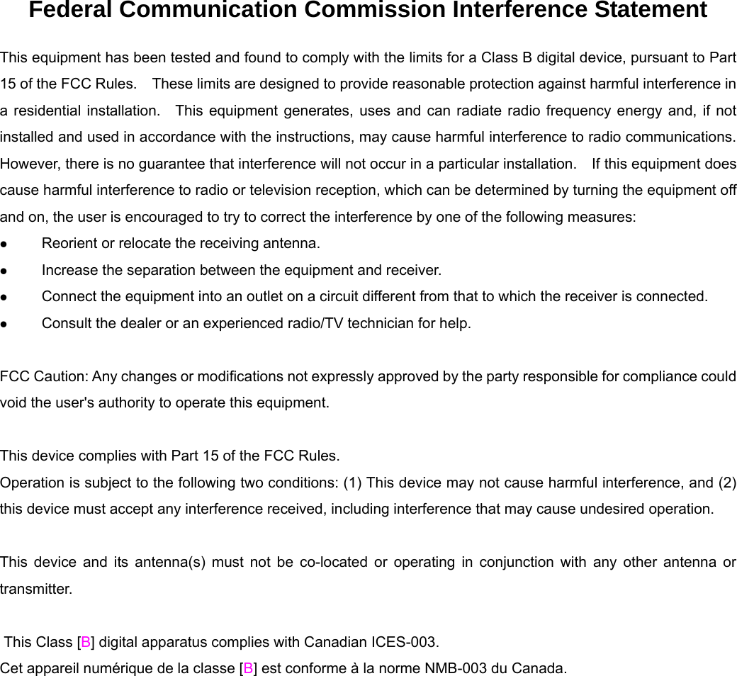 Federal Communication Commission Interference Statement This equipment has been tested and found to comply with the limits for a Class B digital device, pursuant to Part 15 of the FCC Rules.    These limits are designed to provide reasonable protection against harmful interference in a residential installation.  This equipment generates, uses and can radiate radio frequency energy and, if not installed and used in accordance with the instructions, may cause harmful interference to radio communications.   However, there is no guarantee that interference will not occur in a particular installation.    If this equipment does cause harmful interference to radio or television reception, which can be determined by turning the equipment off and on, the user is encouraged to try to correct the interference by one of the following measures: z Reorient or relocate the receiving antenna. z Increase the separation between the equipment and receiver. z Connect the equipment into an outlet on a circuit different from that to which the receiver is connected. z Consult the dealer or an experienced radio/TV technician for help.  FCC Caution: Any changes or modifications not expressly approved by the party responsible for compliance could void the user's authority to operate this equipment.  This device complies with Part 15 of the FCC Rules.   Operation is subject to the following two conditions: (1) This device may not cause harmful interference, and (2) this device must accept any interference received, including interference that may cause undesired operation.  This device and its antenna(s) must not be co-located or operating in conjunction with any other antenna or transmitter.   This Class [B] digital apparatus complies with Canadian ICES-003. Cet appareil num&eacute;rique de la classe [B] est conforme &agrave; la norme NMB-003 du Canada.  
