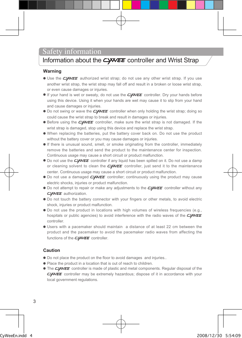 Warning●  Use the    authorized  wrist  strap; do not use any other wrist strap.  If  you  use another wrist strap, the wrist strap may fall off and result in a broken or loose wrist strap, or even cause damages or injuries.●  If your hand is wet or sweaty, do not use the   controller. Dry your hands before using this device. Using it when your hands are wet may cause it to slip from your hand and cause damages or injuries.●  Do not swing or wave the   controller when only holding the wrist strap; doing so could cause the wrist strap to break and result in damages or injuries.●  Before using the    controller, make sure the wrist  strap  is  not damaged. If the wrist strap is damaged, stop using this device and replace the wrist strap.●  When replacing the batteries, put the battery  cover  back  on. Do not use the product without the battery cover or you may cause damages or injuries.●  If there is unusual sound, smell, or  smoke  originating  from the controller, immediately remove the batteries and send the product  to  the  maintenance  center for inspection. Continuous usage may cause a short circuit or product malfunction.●  Do not use the   controller if any liquid has been spilled on it. Do not use a damp or cleaning solvent to clean the   controller, just send it to the maintenance center. Continuous usage may cause a short circuit or product malfunction. ●  Do not use a damaged    controller; continuously using the product may cause electric shocks, injuries or product malfunction.●  Do not attempt to repair or make any adjustments to the   controller without any  authorization.●  Do not touch the battery connector with your fingers or  other  metals,  to  avoid  electric shock, injuries or product malfunction.●  Do not use the product in locations with  high  volumes  of  wireless frequencies (e.g., hospitals or public agencies) to avoid interference with the  radio  waves  of the   controller.●  Users with a pacemaker should maintain  a distance  of  at  least  22 cm between the product  and  the  pacemaker  to  avoid  the  pacemaker  radio  waves  from  affecting  the functions of the   controller.Caution●  Do not place the product on the floor to avoid damages  and injuries..●  Place the product in a location that is out of reach to children.●  The   controller is made of plastic and metal components. Regular disposal of the  controller may be extremely hazardous; dispose of  it  in  accordance  with your local government regulations.3Safety informationInformation about the   controller and Wrist StrapCyWeeEn.indd   4 2008/12/30   5:54:09 PM