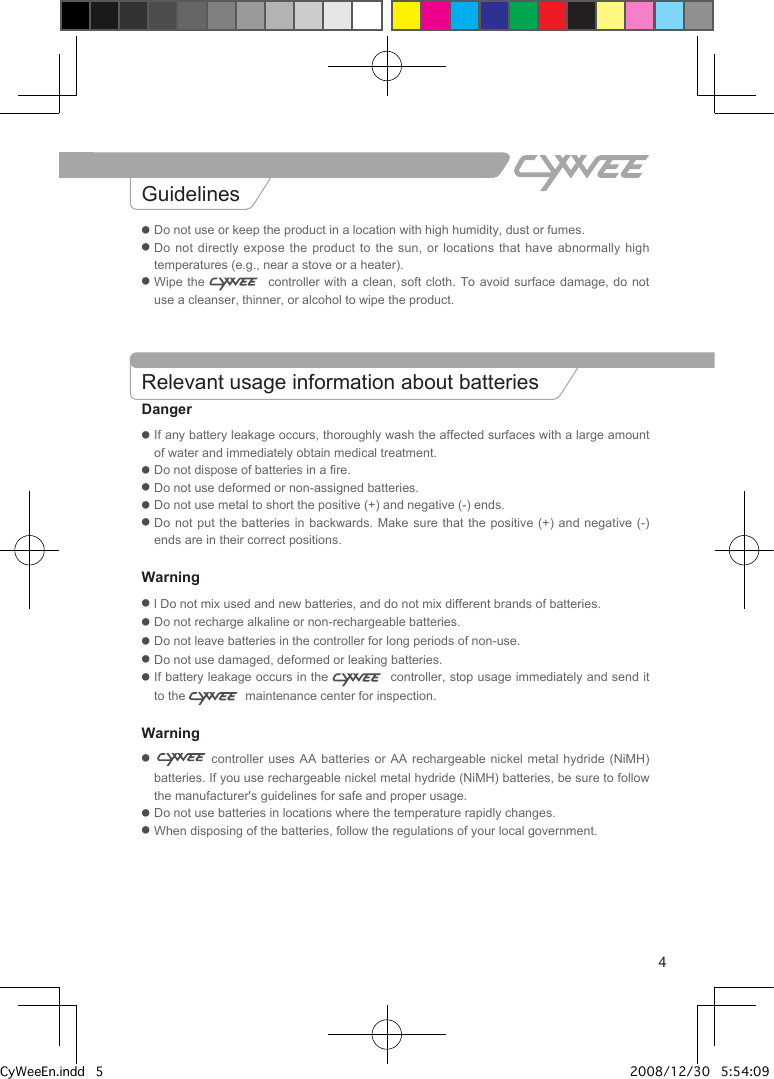 4● Do not use or keep the product in a location with high humidity, dust or fumes.●  Do not directly expose the product to  the  sun,  or locations that have abnormally high temperatures (e.g., near a stove or a heater).●  Wipe the    controller  with  a  clean, soft cloth. To avoid surface  damage,  do not use a cleanser, thinner, or alcohol to wipe the product.Relevant usage information about batteriesDanger●  If any battery leakage occurs, thoroughly wash the affected surfaces with a large amount of water and immediately obtain medical treatment.● Do not dispose of batteries in a fire.● Do not use deformed or non-assigned batteries.● Do not use metal to short the positive (+) and negative (-) ends.●  Do not put the batteries in backwards. Make  sure  that  the  positive (+) and negative (-) ends are in their correct positions.Warning●  l Do not mix used and new batteries, and do not mix different brands of batteries.●  Do not recharge alkaline or non-rechargeable batteries.●  Do not leave batteries in the controller for long periods of non-use.●  Do not use damaged, deformed or leaking batteries.●  If battery leakage occurs in the    controller, stop usage immediately and send it to the    maintenance center for inspection. Warning●    controller uses AA batteries or AA  rechargeable  nickel  metal hydride (NiMH) batteries. If you use rechargeable nickel metal hydride (NiMH) batteries, be sure to follow the manufacturer's guidelines for safe and proper usage.● Do not use batteries in locations where the temperature rapidly changes.● When disposing of the batteries, follow the regulations of your local government. GuidelinesSafety informationInformation about the   controller and Wrist StrapCyWeeEn.indd   5 2008/12/30   5:54:09 PM