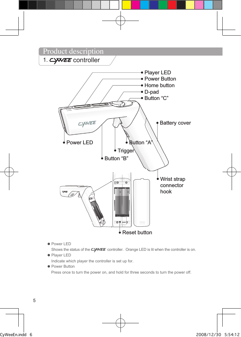Home buttonD-padButton &ldquo;C&rdquo;Battery coverLEDSYNC ButtonWrist strap connector hookButton &ldquo;A&rdquo;TriggerButton &ldquo;B&rdquo;Reset buttonPower LED Power ButtonPlayer LED Product description1.  controller● Power LED    Shows the status of the   controller.  Orange LED is lit when the controller is on.● Player LED     Indicate which player the controller is set up for.● Power Button     Press once to turn the power on, and hold for three seconds to turn the power off. 5CyWeeEn.indd   6 2008/12/30   5:54:12 PM
