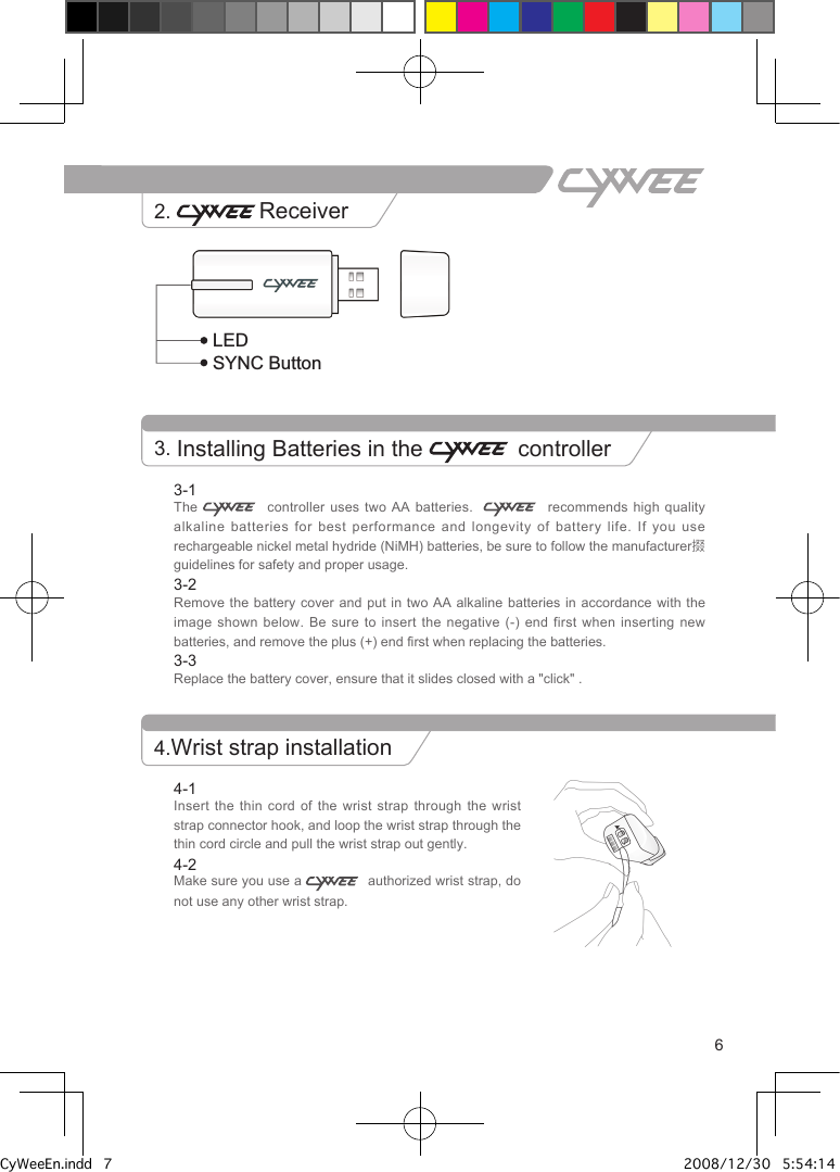 63-1The     controller  uses  two  AA batteries.       recommends  high quality alkaline batteries for best performance and longevity of  battery  life.  If  you use rechargeable nickel metal hydride (NiMH) batteries, be sure to follow the manufacturer掇 guidelines for safety and proper usage.3-2Remove the battery cover and put in two  AA  alkaline  batteries  in accordance with the image shown below. Be sure to insert the negative  (-)  end  first  when  inserting new batteries, and remove the plus (+) end first when replacing the batteries.3-3Replace the battery cover, ensure that it slides closed with a "click" . 3. Installing Batteries in the   controllerHome buttonD-padButton &ldquo;C&rdquo;Battery coverLEDSYNC ButtonWrist strap connector hookButton &ldquo;A&rdquo;TriggerButton &ldquo;B&rdquo;Reset buttonPower LED Power ButtonPlayer LED 4-1Insert the thin cord of the wrist strap  through  the  wrist strap connector hook, and loop the wrist strap through the thin cord circle and pull the wrist strap out gently.4-2Make sure you use a    authorized wrist strap, do not use any other wrist strap.2.  Receiver4.Wrist strap installationCyWeeEn.indd   7 2008/12/30   5:54:14 PM