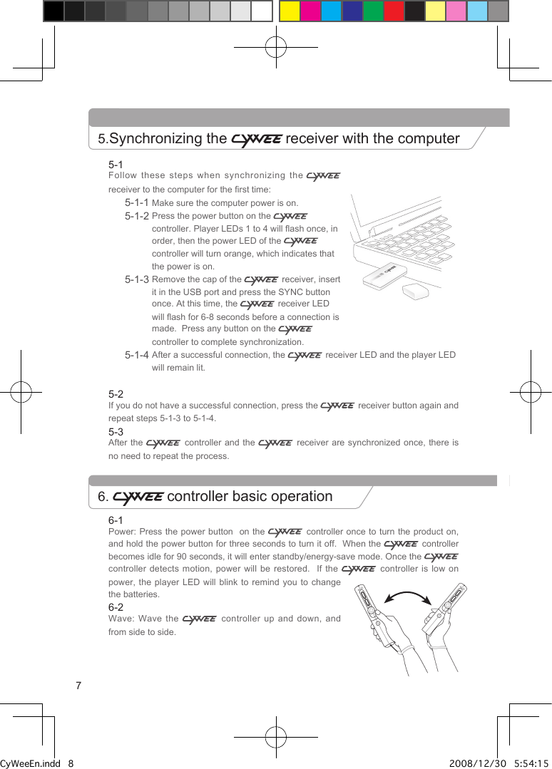 6-1Power: Press the power button  on the   controller  once to turn the product on, and hold the power button for three seconds to turn it off.  When the   controller becomes idle for 90 seconds, it will enter standby/energy-save mode. Once the   controller detects motion, power will be restored.    If  the    controller  is  low on power, the player LED will blink to remind you  to  change the batteries.6-2Wave: Wave the    controller up and down, and from side to side.5-1Follow these steps when synchronizing the  receiver to the computer for the first time:5-1-1 Make sure the computer power is on.5-1-2  Press the power button on the   controller. Player LEDs 1 to 4 will flash once, in order, then the power LED of the   controller will turn orange, which indicates that the power is on.5-1-3  Remove the cap of the   receiver, insert it in the USB port and press the SYNC button once. At this time, the   receiver LED will flash for 6-8 seconds before a connection is made.  Press any button on the   controller to complete synchronization.5-1-4  After a successful connection, the   receiver LED and the player LED will remain lit.5-2If you do not have a successful connection, press the   receiver button again and repeat steps 5-1-3 to 5-1-4.5-3After the   controller  and  the    receiver  are  synchronized  once, there is no need to repeat the process.5.Synchronizing the  receiver with the computer6.  controller basic operation7CyWeeEn.indd   8 2008/12/30   5:54:15 PM