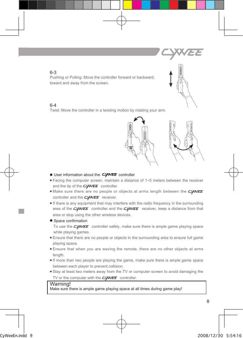 86-3Pushing or Pulling: Move the controller forward or backward, toward and away from the screen. 6-4Twist: Move the controller in a twisting motion by rotating your arm.● User information about the   controller●  Facing the computer screen, maintain a distance of 1~5 meters between the receiver and the tip of the    controller.●  Make sure there are no people or objects  at  arms  length  between the    controller and the    receiver.●  If there is any equipment that may interfere with the radio frequency in the surrounding area of the    controller and the    receiver, keep a distance from that area or stop using the other wireless devices.● Space confirmation   To use the    controller safely, make sure there is ample game playing space while playing games.●  Ensure that there are no people or objects in the surrounding area to ensure full game playing space.●  Ensure that  when  you  are  waving  the  remote,  there  are  no  other  objects  at  arms length.●  If more than two people are playing the game, make sure there is ample game space between each player to prevent collision.●  Stay at least two meters away from the TV or computer screen to avoid damaging the TV or the computer with the    controller.Warning! Make sure there is ample game playing space at all times during game play!CyWeeEn.indd   9 2008/12/30   5:54:16 PM