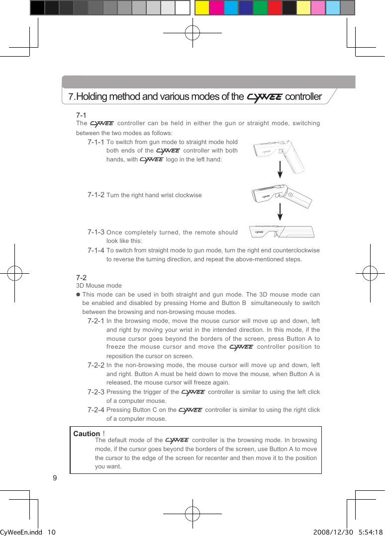 7-1The   controller can be held in either the gun or straight mode,  switching between the two modes as follows:7-1-1  To switch from gun mode to straight mode hold both ends of the    controller with both hands, with   logo in the left hand: 7-1-2  Turn the right hand wrist clockwise7-1-3  Once  completely  turned,  the  remote  should look like this:7-1-4  To switch from straight mode to gun mode, turn the right end counterclockwise to reverse the turning direction, and repeat the above-mentioned steps.7-23D Mouse mode●   This mode can be used in both straight  and  gun  mode.  The 3D mouse mode can be enabled and disabled by pressing Home and  Button  B    simultaneously to switch between the browsing and non-browsing mouse modes.7-2-1  In the browsing mode, move the mouse  cursor  will  move up and down, left and right by moving your wrist in the  intended  direction.  In  this mode, if the mouse cursor goes beyond the borders of the  screen,  press  Button  A to freeze the mouse cursor and move the   controller position to reposition the cursor on screen.7-2-2  In the non-browsing mode, the mouse cursor will  move  up  and  down, left and right. Button A must be held down to move the mouse, when Button A is released, the mouse cursor will freeze again.7-2-3  Pressing the trigger of the   controller is similar to using the left click of a computer mouse.7-2-4  Pressing Button C on the   controller is similar to using the right click of a computer mouse.7.Holding method and various modes of the   controllerCaution！The default mode of the    controller  is the browsing mode. In browsing mode, if the cursor goes beyond the borders of the screen, use Button A to move the cursor to the edge of the screen for recenter and then move it to the position you want.9CyWeeEn.indd   10 2008/12/30   5:54:18 PM