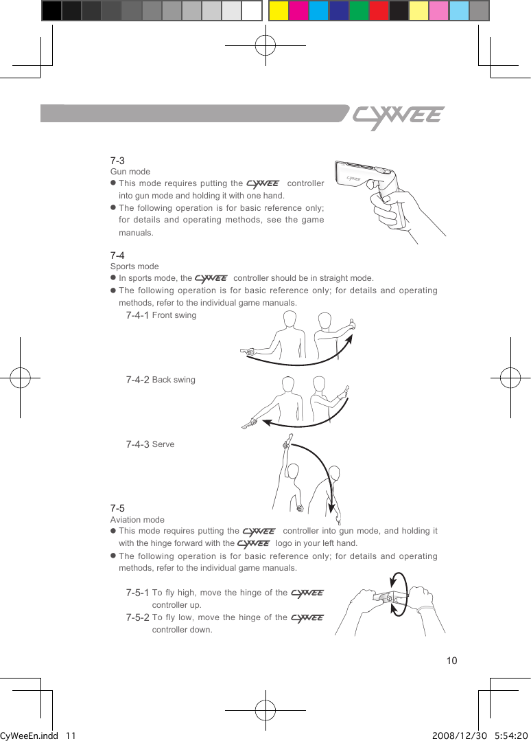 7-3Gun mode●   This  mode  requires  putting  the      controller into gun mode and holding it with one hand.●   The following operation is for basic reference only; for details and operating methods, see the game manuals.7-4Sports mode●  In sports mode, the    controller should be in straight mode.●  The following operation is for basic reference only;  for  details  and  operating methods, refer to the individual game manuals.7-4-1 Front swing             7-4-2 Back swing               7-4-3 Serve7-5Aviation mode●   This mode requires putting the      controller  into  gun mode, and holding it with the hinge forward with the    logo in your left hand.●   The following operation is for basic reference only;  for  details  and  operating methods, refer to the individual game manuals.7-5-1  To fly high, move the hinge of  the    controller up.7-5-2  To fly low, move the hinge of the    controller down.7.Holding method and various modes of the   controller10CyWeeEn.indd   11 2008/12/30   5:54:20 PM