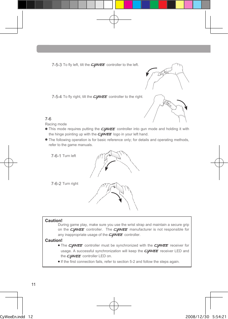 7-5-3  To fly left, tilt the   controller to the left.7-5-4  To fly right, tilt the   controller to the right.  7-6Racing mode●   This mode  requires  putting  the   controller into gun mode and holding it with the hinge pointing up with the   logo in your left hand.●   The following operation is for basic reference only; for details and operating methods, refer to the game manuals.7-6-1 Turn left7-6-2 Turn rightCaution! During game play, make sure you use the wrist strap and maintain a secure grip on the   controller.    The   manufacturer is not responsible for any inappropriate usage of the   controller.Caution! ●  The   controller must be synchronized  with  the   receiver for usage. A successful synchronization will keep the   receiver LED and the   controller LED on.●  If the first connection fails, refer to section 5-2 and follow the steps again.11CyWeeEn.indd   12 2008/12/30   5:54:21 PM