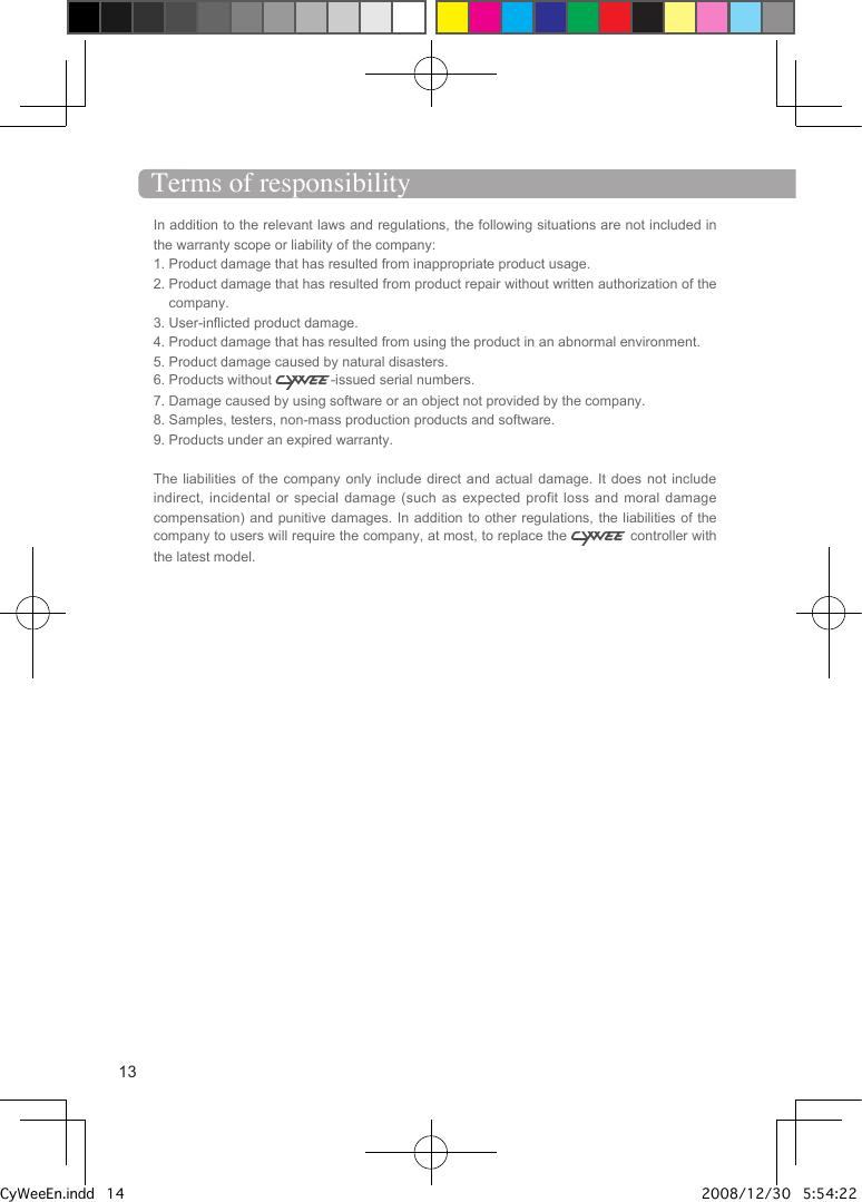 In addition to the relevant laws and regulations, the following situations are not included in the warranty scope or liability of the company: 1. Product damage that has resulted from inappropriate product usage.2.  Product damage that has resulted from product repair without written authorization of the company.3. User-inflicted product damage.4. Product damage that has resulted from using the product in an abnormal environment.5. Product damage caused by natural disasters.6. Products without  -issued serial numbers.7. Damage caused by using software or an object not provided by the company. 8. Samples, testers, non-mass production products and software. 9. Products under an expired warranty.The liabilities of the company only include  direct  and  actual damage. It does not include indirect, incidental or special damage (such as  expected  profit  loss and moral damage compensation) and punitive damages. In addition to other regulations, the liabilities of the company to users will require the company, at most, to replace the   controller with the latest model.Terms of responsibility13CyWeeEn.indd   14 2008/12/30   5:54:22 PM