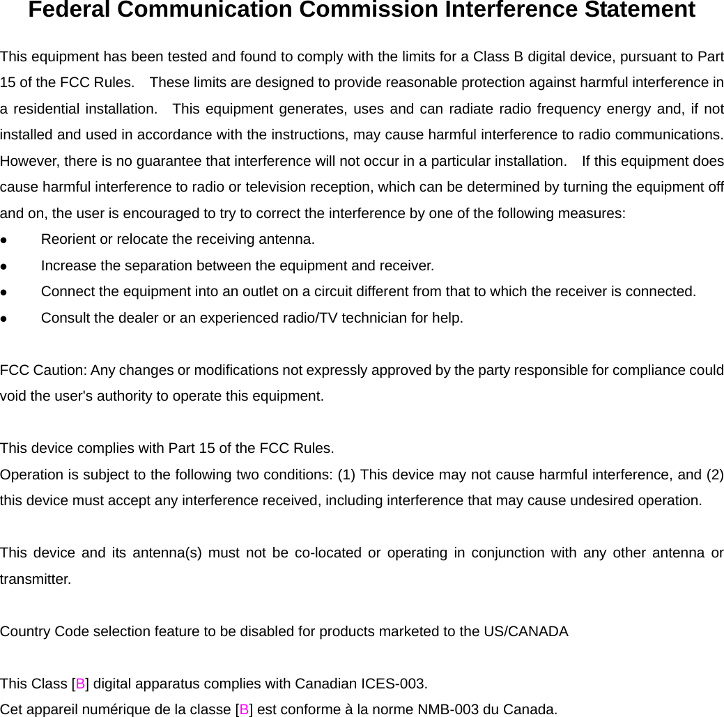 Federal Communication Commission Interference Statement This equipment has been tested and found to comply with the limits for a Class B digital device, pursuant to Part 15 of the FCC Rules.    These limits are designed to provide reasonable protection against harmful interference in a residential installation.  This equipment generates, uses and can radiate radio frequency energy and, if not installed and used in accordance with the instructions, may cause harmful interference to radio communications.   However, there is no guarantee that interference will not occur in a particular installation.    If this equipment does cause harmful interference to radio or television reception, which can be determined by turning the equipment off and on, the user is encouraged to try to correct the interference by one of the following measures: z Reorient or relocate the receiving antenna. z Increase the separation between the equipment and receiver. z Connect the equipment into an outlet on a circuit different from that to which the receiver is connected. z Consult the dealer or an experienced radio/TV technician for help.  FCC Caution: Any changes or modifications not expressly approved by the party responsible for compliance could void the user's authority to operate this equipment.  This device complies with Part 15 of the FCC Rules.   Operation is subject to the following two conditions: (1) This device may not cause harmful interference, and (2) this device must accept any interference received, including interference that may cause undesired operation.  This device and its antenna(s) must not be co-located or operating in conjunction with any other antenna or transmitter.  Country Code selection feature to be disabled for products marketed to the US/CANADA  This Class [B] digital apparatus complies with Canadian ICES-003. Cet appareil num&eacute;rique de la classe [B] est conforme &agrave; la norme NMB-003 du Canada.  
