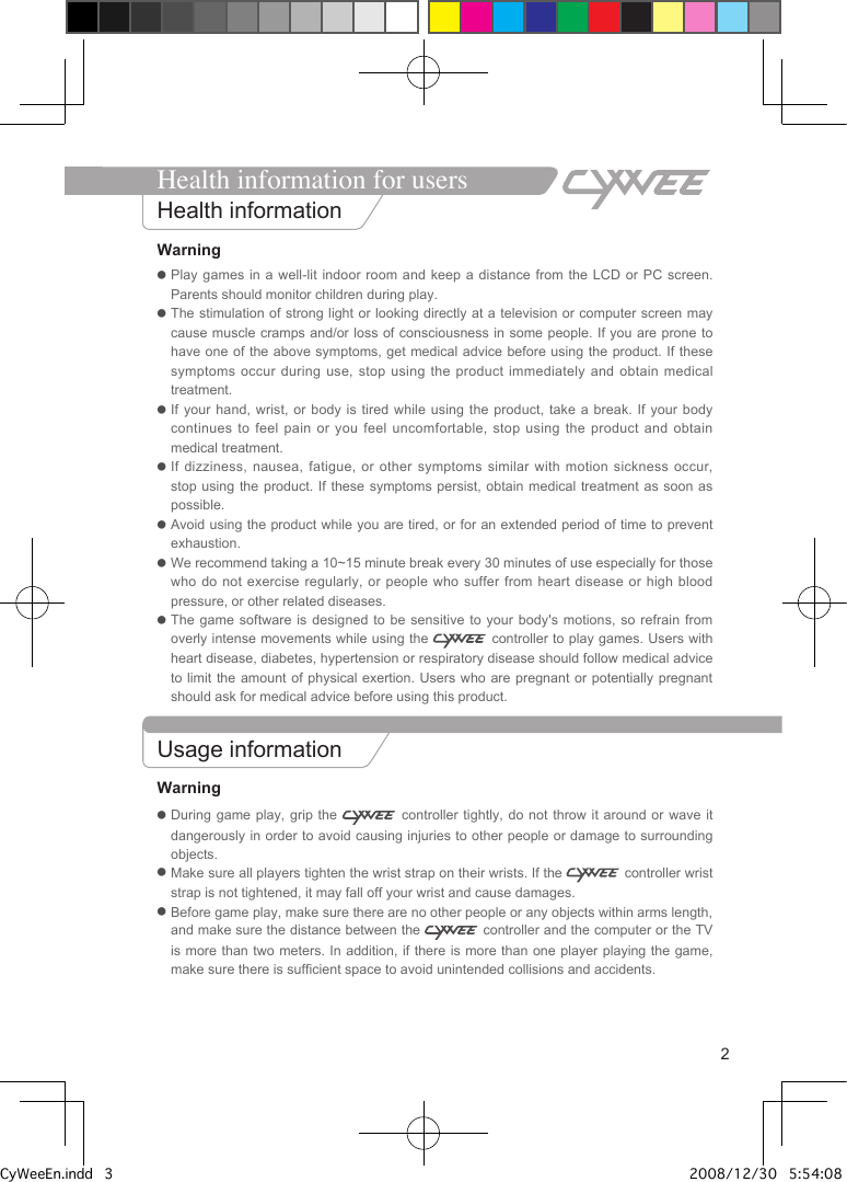 2Warning●  Play games in a well-lit indoor room and keep a  distance  from  the  LCD  or PC screen. Parents should monitor children during play.●  The stimulation of strong light or looking directly at a television or computer screen may cause muscle  cramps and/or loss of consciousness in some people. If you are prone to have one  of  the above symptoms, get medical advice before using the product. If  these symptoms occur during use, stop using the product immediately  and  obtain  medical treatment.●  If your hand, wrist, or body is  tired  while  using the product, take a break. If  your  body continues to feel pain or you  feel  uncomfortable, stop using the product and  obtain medical treatment.●  If dizziness, nausea, fatigue, or other symptoms  similar  with  motion sickness occur, stop using the product. If these symptoms persist,  obtain  medical  treatment  as soon as possible.●  Avoid using the product while you are tired, or for an extended period of time to prevent exhaustion. ●  We recommend taking a 10~15 minute break every 30 minutes of use especially for those who do not exercise regularly, or people  who  suffer  from heart disease or high blood pressure, or other related diseases. ●  The game software is designed to be  sensitive  to  your body's motions, so refrain from overly intense movements while using the   controller to play games. Users with heart disease, diabetes, hypertension or respiratory disease should follow medical advice to limit the amount of physical exertion.  Users  who  are pregnant or potentially pregnant should ask for medical advice before using this product. Usage informationWarning●  During game play, grip the   controller  tightly,  do  not  throw it around or wave it dangerously in order to avoid causing injuries to other people or damage to surrounding objects.●  Make sure all players tighten the wrist strap on their wrists. If the   controller wrist strap is not tightened, it may fall off your wrist and cause damages.●  Before game play, make sure there are no other people or any objects within arms length, and make sure the distance between the   controller and the computer or the TV is more  than two meters. In addition, if  there is more than one player playing the game, make sure there is sufficient space to avoid unintended collisions and accidents.Health information for usersHealth informationCyWeeEn.indd   3 2008/12/30   5:54:08 PM