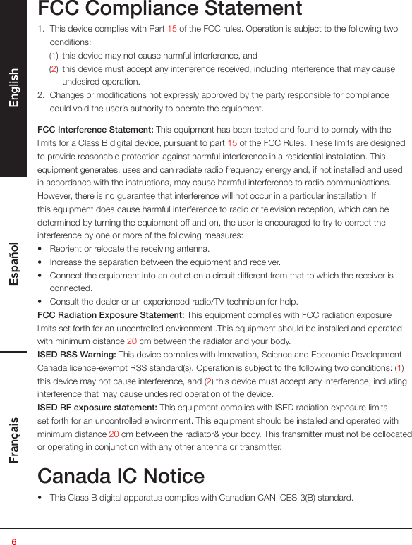 6FCC Compliance Statement1.  This device complies with Part 15 of the FCC rules. Operation is subject to the following two conditions:(1)  this device may not cause harmful interference, and(2)  this device must accept any interference received, including interference that may cause undesired operation.2.  Changes or modiﬁcations not expressly approved by the party responsible for compliance could void the user’s authority to operate the equipment.FCC Interference Statement: This equipment has been tested and found to comply with the limits for a Class B digital device, pursuant to part 15 of the FCC Rules. These limits are designed to provide reasonable protection against harmful interference in a residential installation. This equipment generates, uses and can radiate radio frequency energy and, if not installed and used in accordance with the instructions, may cause harmful interference to radio communications. However, there is no guarantee that interference will not occur in a particular installation. If this equipment does cause harmful interference to radio or television reception, which can be determined by turning the equipment off and on, the user is encouraged to try to correct the interference by one or more of the following measures:•  Reorient or relocate the receiving antenna. •  Increase the separation between the equipment and receiver.•  Connect the equipment into an outlet on a circuit different from that to which the receiver is connected.•  Consult the dealer or an experienced radio/TV technician for help.FCC Radiation Exposure Statement: This equipment complies with FCC radiation exposure limits set forth for an uncontrolled environment .This equipment should be installed and operated with minimum distance 20 cm between the radiator and your body. ISED RSS Warning: This device complies with Innovation, Science and Economic Development Canada licence-exempt RSS standard(s). Operation is subject to the following two conditions: (1) this device may not cause interference, and (2) this device must accept any interference, including interference that may cause undesired operation of the device.ISED RF exposure statement: This equipment complies with ISED radiation exposure limits set forth for an uncontrolled environment. This equipment should be installed and operated with minimum distance 20 cm between the radiator&amp; your body. This transmitter must not be collocated or operating in conjunction with any other antenna or transmitter.Canada IC Notice•  This Class B digital apparatus complies with Canadian CAN ICES-3(B) standard.