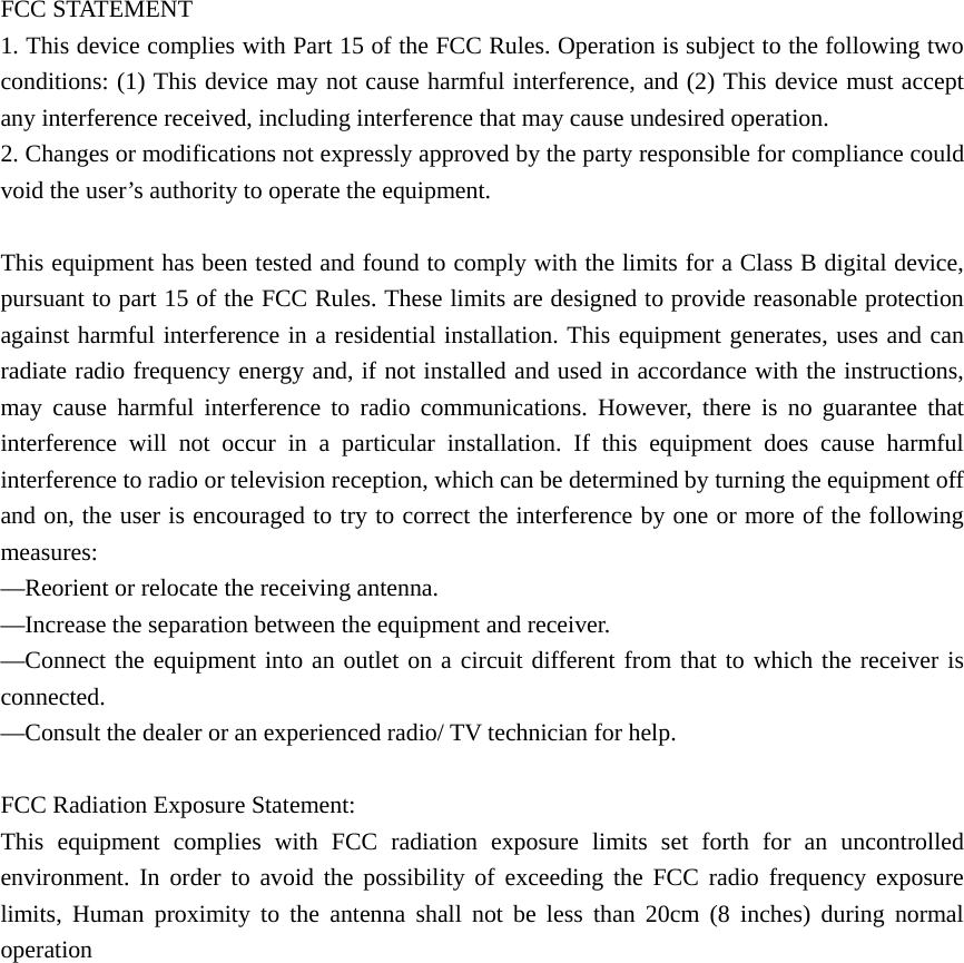 FCC STATEMENT    1. This device complies with Part 15 of the FCC Rules. Operation is subject to the following two conditions: (1) This device may not cause harmful interference, and (2) This device must accept any interference received, including interference that may cause undesired operation.       2. Changes or modifications not expressly approved by the party responsible for compliance could void the user’s authority to operate the equipment.        This equipment has been tested and found to comply with the limits for a Class B digital device, pursuant to part 15 of the FCC Rules. These limits are designed to provide reasonable protection against harmful interference in a residential installation. This equipment generates, uses and can radiate radio frequency energy and, if not installed and used in accordance with the instructions, may cause harmful interference to radio communications. However, there is no guarantee that interference will not occur in a particular installation. If this equipment does cause harmful interference to radio or television reception, which can be determined by turning the equipment off and on, the user is encouraged to try to correct the interference by one or more of the following measures:    —Reorient or relocate the receiving antenna.       —Increase the separation between the equipment and receiver.         —Connect the equipment into an outlet on a circuit different from that to which the receiver is connected.     —Consult the dealer or an experienced radio/ TV technician for help.    FCC Radiation Exposure Statement:   This equipment complies with FCC radiation exposure limits set forth for an uncontrolled environment. In order to avoid the possibility of exceeding the FCC radio frequency exposure limits, Human proximity to the antenna shall not be less than 20cm (8 inches) during normal operation                   