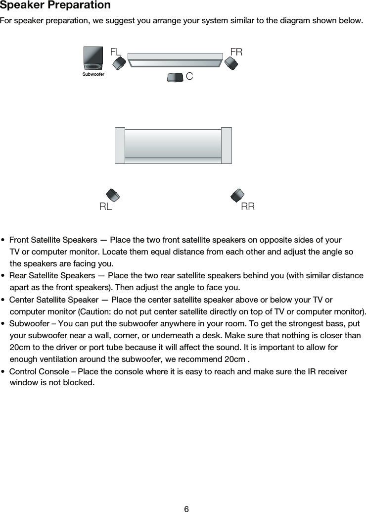6Speaker PreparationFor speaker preparation, we suggest you arrange your system similar to the diagram shown below.   •  Front Satellite Speakers — Place the two front satellite speakers on opposite sides of your     TV or computer monitor. Locate them equal distance from each other and adjust the angle so     the speakers are facing you.•  Rear Satellite Speakers — Place the two rear satellite speakers behind you (with similar distance    apart as the front speakers). Then adjust the angle to face you.•  Center Satellite Speaker — Place the center satellite speaker above or below your TV or     computer monitor (Caution: do not put center satellite directly on top of TV or computer monitor).•  Subwoofer – You can put the subwoofer anywhere in your room. To get the strongest bass, put    your subwoofer near a wall, corner, or underneath a desk. Make sure that nothing is closer than    20cm to the driver or port tube because it will affect the sound. It is important to allow for     enough ventilation around the subwoofer, we recommend 20cm .•  Control Console – Place the console where it is easy to reach and make sure the IR receiver     window is not blocked.    SubwooferFLRL RRFRC