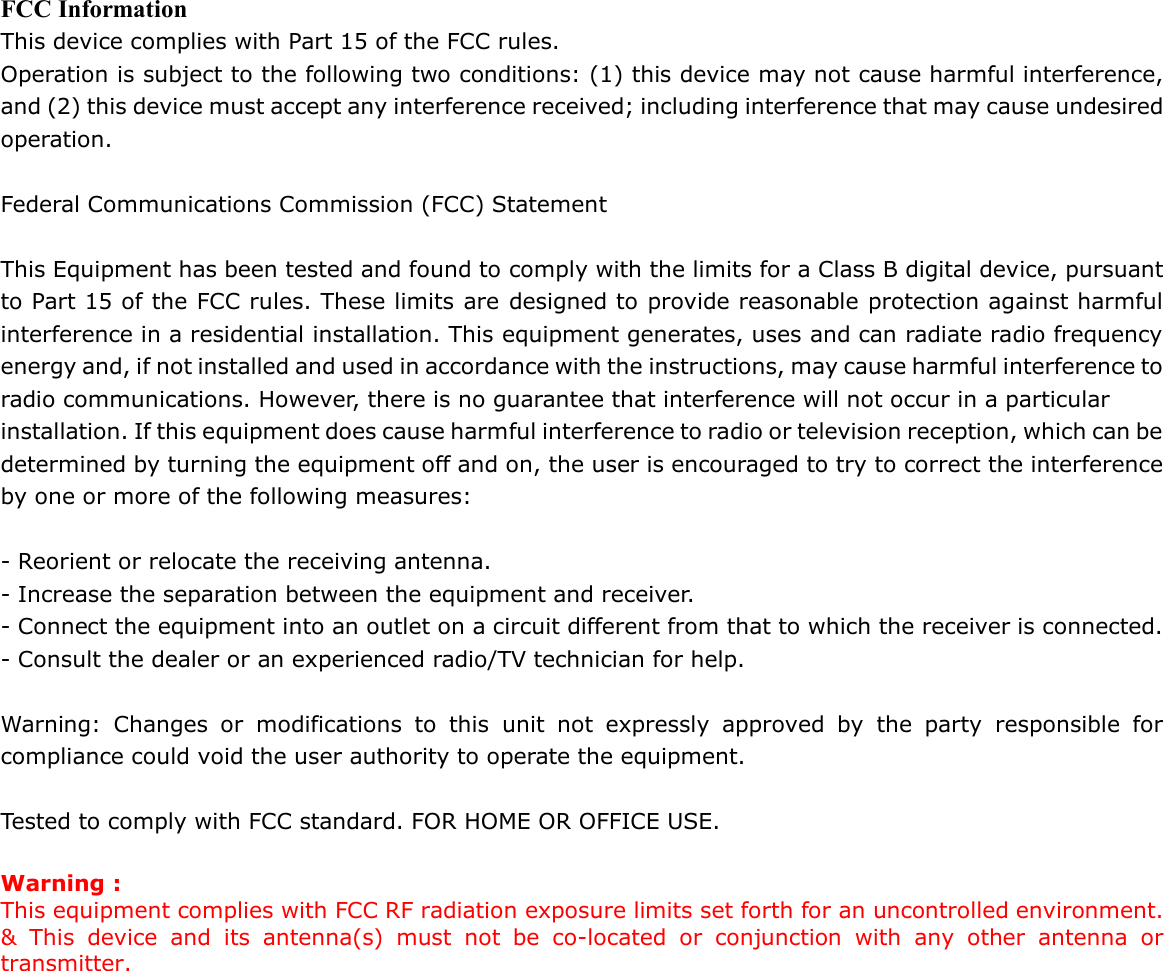 FCC Information This device complies with Part 15 of the FCC rules. Operation is subject to the following two conditions: (1) this device may not cause harmful interference, and (2) this device must accept any interference received; including interference that may cause undesired operation.  Federal Communications Commission (FCC) Statement  This Equipment has been tested and found to comply with the limits for a Class B digital device, pursuant to Part 15 of the FCC rules. These limits are designed to provide reasonable protection against harmful interference in a residential installation. This equipment generates, uses and can radiate radio frequency energy and, if not installed and used in accordance with the instructions, may cause harmful interference to radio communications. However, there is no guarantee that interference will not occur in a particular installation. If this equipment does cause harmful interference to radio or television reception, which can be determined by turning the equipment off and on, the user is encouraged to try to correct the interference by one or more of the following measures:  - Reorient or relocate the receiving antenna. - Increase the separation between the equipment and receiver. - Connect the equipment into an outlet on a circuit different from that to which the receiver is connected. - Consult the dealer or an experienced radio/TV technician for help.  Warning: Changes or modifications to this unit not expressly approved by the party responsible for compliance could void the user authority to operate the equipment.  Tested to comply with FCC standard. FOR HOME OR OFFICE USE.  Warning : This equipment complies with FCC RF radiation exposure limits set forth for an uncontrolled environment. &amp; This device and its antenna(s) must not be co-located or conjunction with any other antenna or transmitter.     