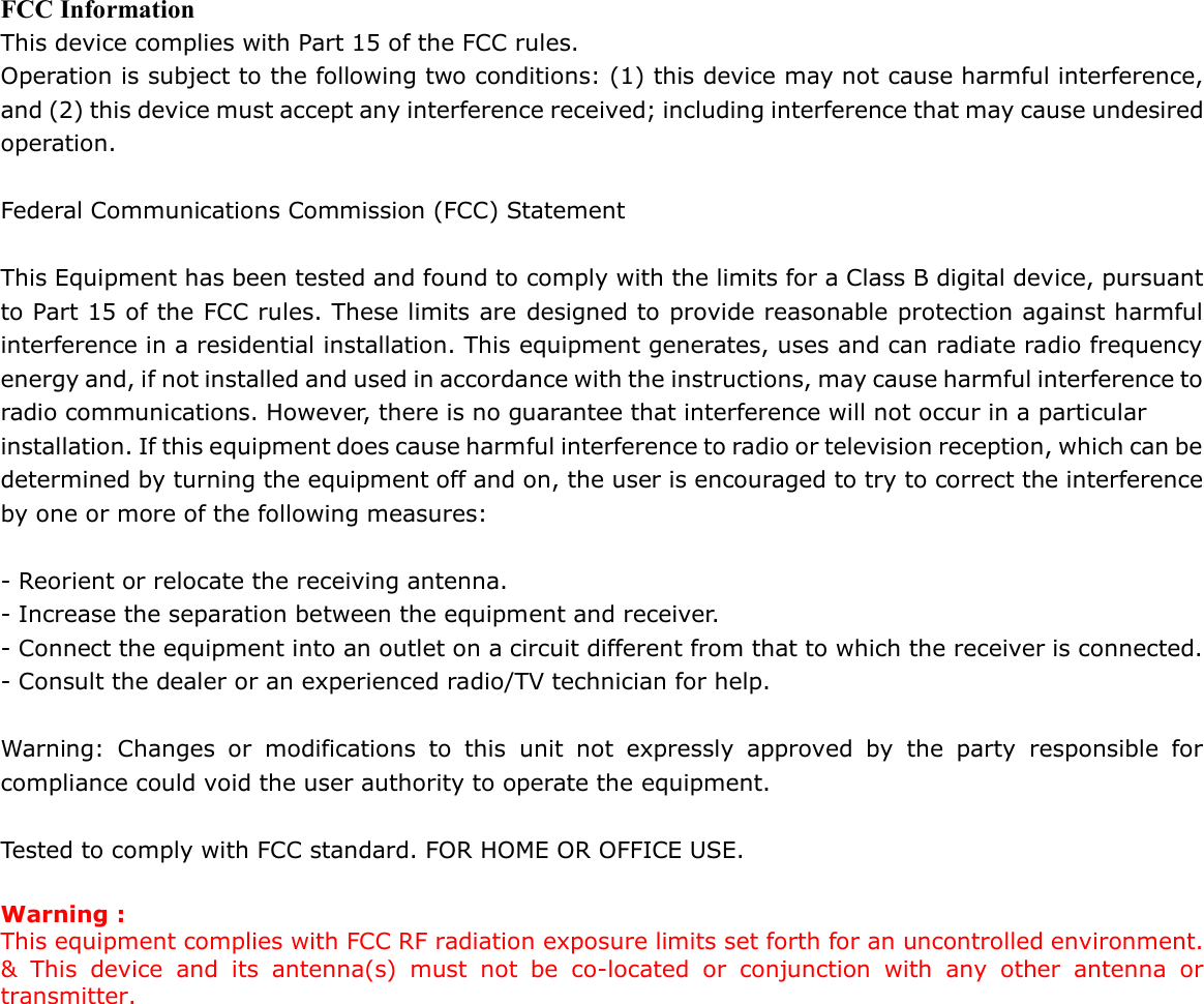 FCC Information This device complies with Part 15 of the FCC rules. Operation is subject to the following two conditions: (1) this device may not cause harmful interference, and (2) this device must accept any interference received; including interference that may cause undesired operation.  Federal Communications Commission (FCC) Statement  This Equipment has been tested and found to comply with the limits for a Class B digital device, pursuant to Part 15 of the FCC rules. These limits are designed to provide reasonable protection against harmful interference in a residential installation. This equipment generates, uses and can radiate radio frequency energy and, if not installed and used in accordance with the instructions, may cause harmful interference to radio communications. However, there is no guarantee that interference will not occur in a particular installation. If this equipment does cause harmful interference to radio or television reception, which can be determined by turning the equipment off and on, the user is encouraged to try to correct the interference by one or more of the following measures:  - Reorient or relocate the receiving antenna. - Increase the separation between the equipment and receiver. - Connect the equipment into an outlet on a circuit different from that to which the receiver is connected. - Consult the dealer or an experienced radio/TV technician for help.  Warning: Changes or modifications to this unit not expressly approved by the party responsible for compliance could void the user authority to operate the equipment.  Tested to comply with FCC standard. FOR HOME OR OFFICE USE.  Warning : This equipment complies with FCC RF radiation exposure limits set forth for an uncontrolled environment. &amp; This device and its antenna(s) must not be co-located or conjunction with any other antenna or transmitter.   