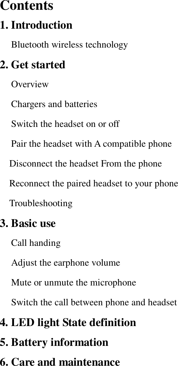 Contents                                                   1. Introduction Bluetooth wireless technology 2. Get started Overview Chargers and batteries Switch the headset on or off  Pair the headset with A compatible phone  Disconnect the headset From the phone Reconnect the paired headset to your phone Troubleshooting  3. Basic use  Call handing Adjust the earphone volume Mute or unmute the microphone Switch the call between phone and headset 4. LED light State definition 5. Battery information 6. Care and maintenance                                    