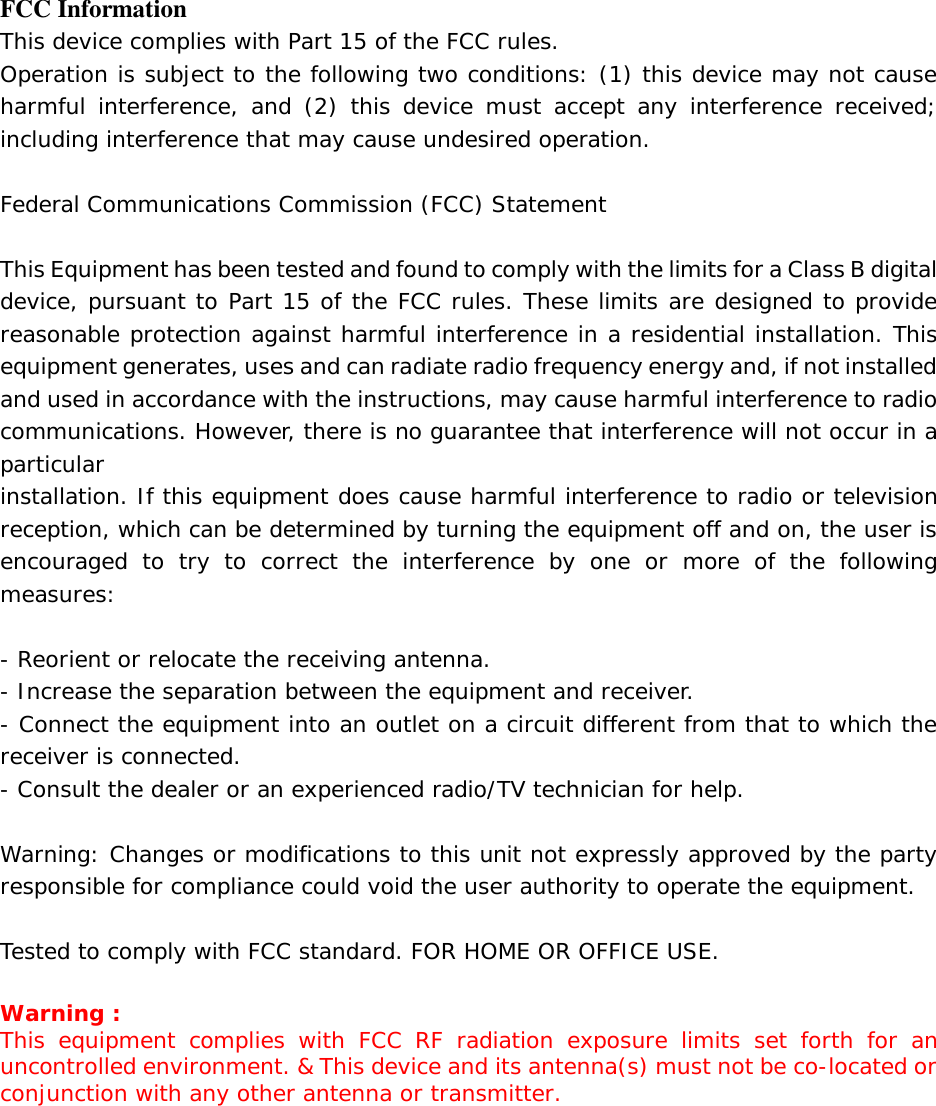 FCC Information This device complies with Part 15 of the FCC rules. Operation is subject to the following two conditions: (1) this device may not cause harmful interference, and (2) this device must accept any interference received; including interference that may cause undesired operation.  Federal Communications Commission (FCC) Statement  This Equipment has been tested and found to comply with the limits for a Class B digital device, pursuant to Part 15 of the FCC rules. These limits are designed to provide reasonable protection against harmful interference in a residential installation. This equipment generates, uses and can radiate radio frequency energy and, if not installed and used in accordance with the instructions, may cause harmful interference to radio communications. However, there is no guarantee that interference will not occur in a particular installation. If this equipment does cause harmful interference to radio or television reception, which can be determined by turning the equipment off and on, the user is encouraged to try to correct the interference by one or more of the following measures:  - Reorient or relocate the receiving antenna. - Increase the separation between the equipment and receiver. - Connect the equipment into an outlet on a circuit different from that to which the receiver is connected. - Consult the dealer or an experienced radio/TV technician for help.  Warning: Changes or modifications to this unit not expressly approved by the party responsible for compliance could void the user authority to operate the equipment.  Tested to comply with FCC standard. FOR HOME OR OFFICE USE.  Warning : This equipment complies with FCC RF radiation exposure limits set forth for an uncontrolled environment. &amp; This device and its antenna(s) must not be co-located or conjunction with any other antenna or transmitter.      