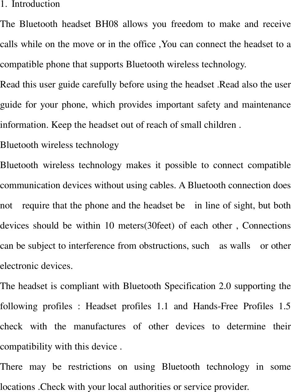 1. Introduction                                                The Bluetooth headset BH08 allows you freedom to make and receive calls while on the move or in the office ,You can connect the headset to a compatible phone that supports Bluetooth wireless technology. Read this user guide carefully before using the headset .Read also the user guide for your phone, which provides important safety and maintenance information. Keep the headset out of reach of small children . Bluetooth wireless technology  Bluetooth wireless technology makes it possible to connect compatible communication devices without using cables. A Bluetooth connection does not  require that the phone and the headset be  in line of sight, but both devices should be within 10 meters(30feet) of each other , Connections can be subject to interference from obstructions, such  as walls  or other electronic devices.               The headset is compliant with Bluetooth Specification 2.0 supporting the following profiles : Headset profiles 1.1 and Hands-Free Profiles 1.5 check with the manufactures of other devices to determine their compatibility with this device .            There may be restrictions on using Bluetooth technology in some locations .Check with your local authorities or service provider.           