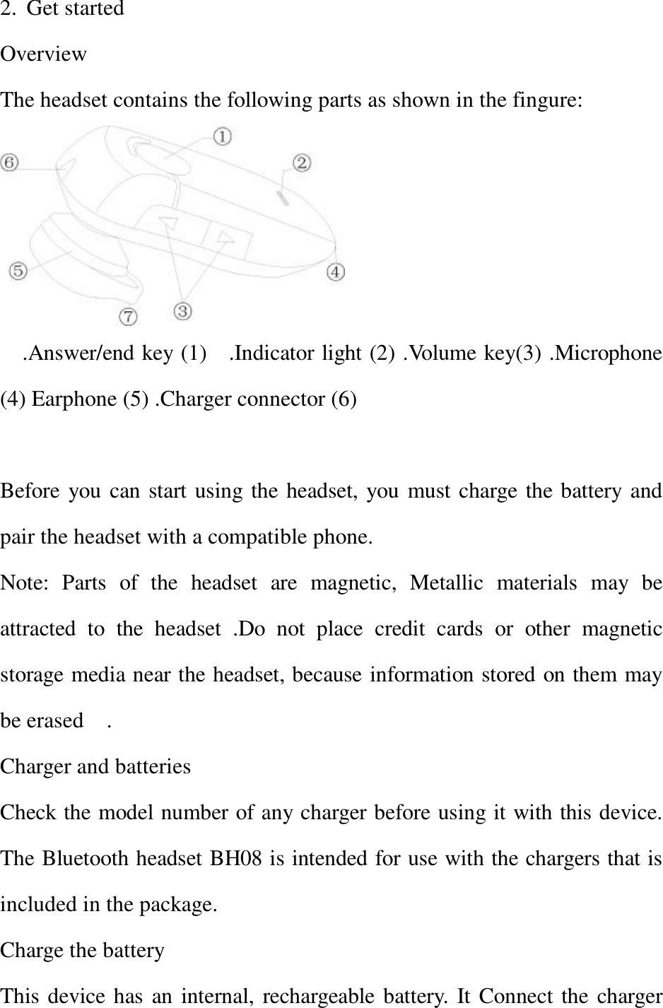 2. Get started                              Overview   The headset contains the following parts as shown in the fingure:    .Answer/end key (1)  .Indicator light (2) .Volume key(3) .Microphone (4) Earphone (5) .Charger connector (6)             Before you can start using the headset, you must charge the battery and pair the headset with a compatible phone. Note: Parts of the headset are magnetic, Metallic materials may be attracted to the headset .Do not place credit cards or other magnetic storage media near the headset, because information stored on them may be erased  .                                       Charger and batteries               Check the model number of any charger before using it with this device. The Bluetooth headset BH08 is intended for use with the chargers that is included in the package.  Charge the battery  This device has an internal, rechargeable battery. It Connect the charger 